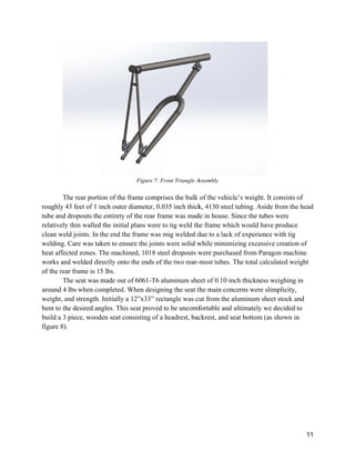 T
roughly 4
tube and
relatively
clean we
welding.
heat affec
works an
of the rea
T
around 4
weight, a
bent to th
build a 3
figure 8)
The rear porti
43 feet of 1 i
dropouts the
y thin walled
ld joints. In
Care was ta
cted zones. T
nd welded di
ar frame is 1
The seat was
lbs when co
and strength.
he desired an
piece, wood
.
ion of the fra
inch outer di
e entirety of
d the initial p
the end the f
aken to ensur
The machine
rectly onto t
5 lbs.
made out of
ompleted. W
. Initially a 1
ngles. This s
den seat con
Figure 7: Fr
ame compris
iameter, 0.03
f the rear fram
plans were to
frame was m
re the joints
ed, 1018 stee
the ends of th
f 6061-T6 al
When designin
12”x33” rect
eat proved to
sisting of a h
ront Triangle A
ses the bulk
35 inch thick
me was mad
o tig weld th
mig welded d
were solid w
el dropouts w
he two rear-
uminum she
ng the seat t
tangle was cu
o be uncomf
headrest, bac
Assembly
of the vehic
k, 4130 steel
de in house. S
he frame whi
due to a lack
while minim
were purcha
most tubes.
eet of 0.10 in
the main con
ut from the a
fortable and
ckrest, and s
cle’s weight.
l tubing. Asi
Since the tub
ich would ha
k of experien
mizing excess
ased from Pa
The total ca
nch thicknes
ncerns were
aluminum sh
ultimately w
seat bottom (
It consists o
ide from the
bes were
ave produce
nce with tig
sive creation
aragon machi
alculated wei
ss weighing i
slimplicity,
heet stock an
we decided t
(as shown in
11
of
head
n of
ine
ight
in
nd
to
n
 