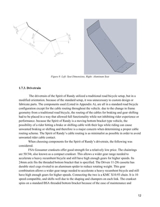 12
Figure 8: Left: Seat Dimensions, Right: Aluminum Seat
1.7.3. Drivetrain
The drivetrain of the Spirit of Randy utilized a traditional road bicycle setup, but in a
modified orientation. because of the standard setup, it was unnecessary to custom design or
fabricate parts. The components used (Listed in Appendix A), are all in a standard road bicycle
configuration except for the cable routing throughout the vehicle. due to the change in frame
geometry from a traditional road bicycle, the routing of the cables for braking and gear shifting
had to be placed in a way that allowed full functionality while not inhibiting rider experience or
performance. because the Spirit of Randy is a moving bottom bracket type vehicle, the
possibility of a rider hitting a brake or shifting cable with their legs while riding can cause
unwanted braking or shifting and therefore is a major concern when determining a proper cable
routing scheme. The Spirit of Randy’s cable routing is as minimalist as possible in order to avoid
unwanted rider cable contact.
When choosing components for the Spirit of Randy’s drivetrain, the following was
considered.
FSA Gossamer cranksets offer good strength for a relatively low price. The chainrings
are 50/34t, also known as a compact crankset. This allows a wider gear range needed to
accelerate a heavy recumbent bicycle and still have high enough gears for higher speeds. Its
24mm axle fits the threaded bottom bracket that is specified. The Driven 11-28t cassette has
durable steel cogs riveted to an aluminum spider to reduce rotating weight. This gear
combination allows a wider gear range needed to accelerate a heavy recumbent bicycle and still
have high enough gears for higher speeds. Connecting the two is a KMC X10.93 chain. It is 10
speed compatible, and shifts well due to the shaping and champers on each link. The crankset
spins on a standard BSA threaded bottom bracket because of the ease of maintenance and
 