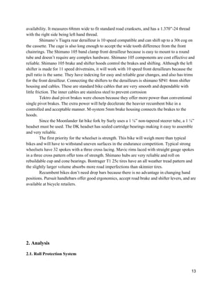 13
availability. It measures 68mm wide to fit standard road cranksets, and has a 1.370”-24 thread
with the right side being left hand thread.
Shimano’s Tiagra rear derailleur is 10 speed compatible and can shift up to a 30t cog on
the cassette. The cage is also long enough to accept the wide tooth difference from the front
chainrings. The Shimano 105 band clamp front derailleur because is easy to mount to a round
tube and doesn’t require any complex hardware. Shimano 105 components are cost effective and
reliable. Shimano 105 brake and shifter hoods control the brakes and shifting. Although the left
shifter is made for 11 speed drivetrains, it will work with 10 speed front derailleurs because the
pull ratio is the same. They have indexing for easy and reliable gear changes, and also has trims
for the front derailleur. Connecting the shifters to the derailleurs is shimano SP41 4mm shifter
housing and cables. These are standard bike cables that are very smooth and dependable with
little friction. The inner cables are stainless steel to prevent corrosion
Tektro dual pivot brakes were chosen because they offer more power than conventional
single pivot brakes. The extra power will help decelerate the heavier recumbent bike in a
controlled and acceptable manner. M-system 5mm brake housing connects the brakes to the
hoods.
Since the Moonlander fat bike fork by Surly uses a 1 ⅛” non-tapered steerer tube, a 1 ⅛”
headset must be used. The DK headset has sealed cartridge bearings making it easy to assemble
and very reliable.
The first priority for the wheelset is strength. This bike will weigh more than typical
bikes and will have to withstand uneven surfaces in the endurance competition. Typical strong
wheelsets have 32 spokes with a three cross lacing. Mavic rims laced with straight gauge spokes
in a three cross pattern offer tons of strength. Shimano hubs are very reliable and roll on
rebuildable cup and cone bearings. Bontrager T1 25c tires have an all weather tread pattern and
the slightly larger volume absorbs more road imperfections than skinnier tires.
Recumbent bikes don’t need drop bars because there is no advantage in changing hand
positions. Pursuit handlebars offer good ergonomics, accept road brake and shifter levers, and are
available at bicycle retailers.
2. Analysis
2.1. Roll Protection System
 