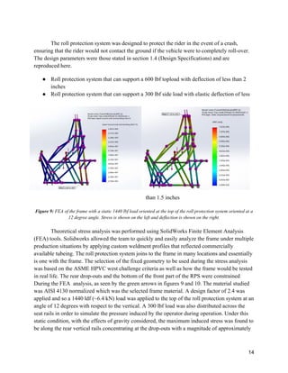 14
The roll protection system was designed to protect the rider in the event of a crash,
ensuring that the rider would not contact the ground if the vehicle were to completely roll-over.
The design parameters were those stated in section 1.4 (Design Specifications) and are
reproduced here.
● Roll protection system that can support a 600 lbf topload with deflection of less than 2
inches
● Roll protection system that can support a 300 lbf side load with elastic deflection of less
than 1.5 inches
Figure 9: FEA of the frame with a static 1440 lbf load oriented at the top of the roll protection system oriented at a
12 degree angle. Stress is shown on the left and deflection is shown on the right.
Theoretical stress analysis was performed using SolidWorks Finite Element Analysis
(FEA) tools. Solidworks allowed the team to quickly and easily analyze the frame under multiple
production situations by applying custom weldment profiles that reflected commercially
available tubeing. The roll protection system joins to the frame in many locations and essentially
is one with the frame. The selection of the fixed geometry to be used during the stress analysis
was based on the ASME HPVC west challenge criteria as well as how the frame would be tested
in real life. The rear drop-outs and the bottom of the front part of the RPS were constrained
During the FEA analysis, as seen by the green arrows in figures 9 and 10. The material studied
was AISI 4130 normalized which was the selected frame material. A design factor of 2.4 was
applied and so a 1440 ldf (~6.4 kN) load was applied to the top of the roll protection system at an
angle of 12 degrees with respect to the vertical. A 300 lbf load was also distributed across the
seat rails in order to simulate the pressure induced by the operator during operation. Under this
static condition, with the effects of gravity considered, the maximum induced stress was found to
be along the rear vertical rails concentrating at the drop-outs with a magnitude of approximately
 