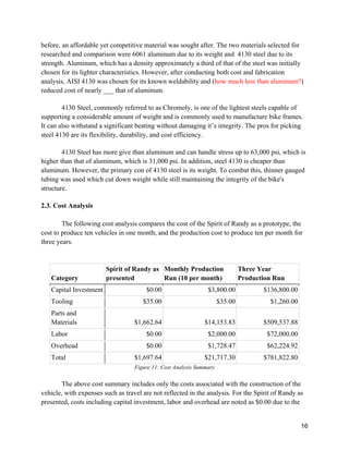 16
before, an affordable yet competitive material was sought after. The two materials selected for
researched and comparison were 6061 aluminum due to its weight and 4130 steel due to its
strength. Aluminum, which has a density approximately a third of that of the steel was initially
chosen for its lighter characteristics. However, after conducting both cost and fabrication
analysis, AISI 4130 was chosen for its known weldability and (how much less than aluminum?)
reduced cost of nearly ___ that of aluminum.
4130 Steel, commonly referred to as Chromoly, is one of the lightest steels capable of
supporting a considerable amount of weight and is commonly used to manufacture bike frames.
It can also withstand a significant beating without damaging it’s integrity. The pros for picking
steel 4130 are its flexibility, durability, and cost efficiency.
4130 Steel has more give than aluminum and can handle stress up to 63,000 psi, which is
higher than that of aluminum, which is 31,000 psi. In addition, steel 4130 is cheaper than
aluminum. However, the primary con of 4130 steel is its weight. To combat this, thinner gauged
tubing was used which cut down weight while still maintaining the integrity of the bike's
structure.
2.3. Cost Analysis
The following cost analysis compares the cost of the Spirit of Randy as a prototype, the
cost to produce ten vehicles in one month, and the production cost to produce ten per month for
three years.
Category
Spirit of Randy as
presented
Monthly Production
Run (10 per month)
Three Year
Production Run
Capital Investment $0.00 $3,800.00 $136,800.00
Tooling $35.00 $35.00 $1,260.00
Parts and
Materials $1,662.64 $14,153.83 $509,537.88
Labor $0.00 $2,000.00 $72,000.00
Overhead $0.00 $1,728.47 $62,224.92
Total $1,697.64 $21,717.30 $781,822.80
Figure 11: Cost Analysis Summary
The above cost summary includes only the costs associated with the construction of the
vehicle, with expenses such as travel are not reflected in the analysis. For the Spirit of Randy as
presented, costs including capital investment, labor and overhead are noted as $0.00 due to the
 