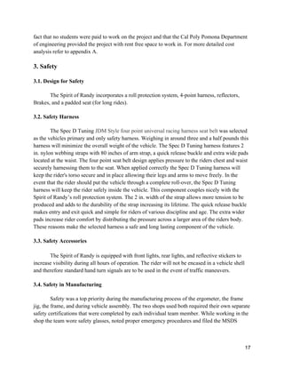 17
fact that no students were paid to work on the project and that the Cal Poly Pomona Department
of engineering provided the project with rent free space to work in. For more detailed cost
analysis refer to appendix A.
3. Safety
3.1. Design for Safety
The Spirit of Randy incorporates a roll protection system, 4-point harness, reflectors,
Brakes, and a padded seat (for long rides).
3.2. Safety Harness
The Spec D Tuning JDM Style four point universal racing harness seat belt was selected
as the vehicles primary and only safety harness. Weighing in around three and a half pounds this
harness will minimize the overall weight of the vehicle. The Spec D Tuning harness features 2
in. nylon webbing straps with 80 inches of arm strap, a quick release buckle and extra wide pads
located at the waist. The four point seat belt design applies pressure to the riders chest and waist
securely harnessing them to the seat. When applied correctly the Spec D Tuning harness will
keep the rider's torso secure and in place allowing their legs and arms to move freely. In the
event that the rider should put the vehicle through a complete roll-over, the Spec D Tuning
harness will keep the rider safely inside the vehicle. This component couples nicely with the
Spirit of Randy’s roll protection system. The 2 in. width of the strap allows more tension to be
produced and adds to the durability of the strap increasing its lifetime. The quick release buckle
makes entry and exit quick and simple for riders of various discipline and age. The extra wider
pads increase rider comfort by distributing the pressure across a larger area of the riders body.
These reasons make the selected harness a safe and long lasting component of the vehicle.
3.3. Safety Accessories
The Spirit of Randy is equipped with front lights, rear lights, and reflective stickers to
increase visibility during all hours of operation. The rider will not be encased in a vehicle shell
and therefore standard hand turn signals are to be used in the event of traffic maneuvers.
3.4. Safety in Manufacturing
Safety was a top priority during the manufacturing process of the ergometer, the frame
jig, the frame, and during vehicle assembly. The two shops used both required their own separate
safety certifications that were completed by each individual team member. While working in the
shop the team wore safety glasses, noted proper emergency procedures and filed the MSDS
 