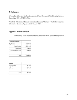 19
5. References
Wilson, David Gordon, Jim Papadopoulos, and Frank Rowland. Whitt. Bicycling Science.
Cambridge, MA: MIT, 2004. Print.
"MatWeb - The Online Materials Information Resource." MatWeb - The Online Materials
Information Resource. N.p., n.d. Web. 01 Apr. 2015.
Appendix A: Cost Analysis
The following is cost information for the production of one Spirit of Randy vehicle.
Capital Investment
TIg Welder $1,000.00
Tube Notcher $2,500.00
Cut-Off saw $200.00
Assorted Small Tools $100.00
total $3,800.00
tooling
angle grinder $15.00
hole saws $20.00
Total $35.00
 