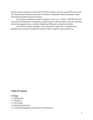 3
facilitate annual competition. During the 2014-2015 academic year, the current HPV team at Cal
Poly Pomona made it their primary goal to establish an organization made specifically to deal
with engineering human powered vehicles.
From initial conception to product completion of this year’s vehicle, CPP HPV has built
a team that has chartered an organization, acquired sponsors and shop space, dealt with insurance
and risk management issues, and then designed and fabricated a competition vehicle.
Our vehicle, the Spirit of Randy, is an un-faired front wheel drive recumbent that is
designed to be a practical and efficient vehicle for both competitive and everyday use.
Table of Contents
1. Design
1.1. Background
1.2. Objectives
1.3. Prior Work
1.4. Design Specifications
1.5. Concept Development and Evaluation of Alternatives
 