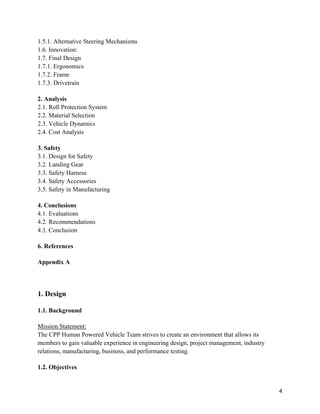 4
1.5.1. Alternative Steering Mechanisms
1.6. Innovation:
1.7. Final Design
1.7.1. Ergonomics
1.7.2. Frame
1.7.3. Drivetrain
2. Analysis
2.1. Roll Protection System
2.2. Material Selection
2.3. Vehicle Dynamics
2.4. Cost Analysis
3. Safety
3.1. Design for Safety
3.2. Landing Gear
3.3. Safety Harness
3.4. Safety Accessories
3.5. Safety in Manufacturing
4. Conclusions
4.1. Evaluations
4.2. Recommendations
4.3. Conclusion
6. References
Appendix A
1. Design
1.1. Background
Mission Statement:
The CPP Human Powered Vehicle Team strives to create an environment that allows its
members to gain valuable experience in engineering design, project management, industry
relations, manufacturing, business, and performance testing.
1.2. Objectives
 