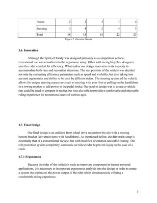 7
Frame 2 2 3 3 4
Steering 3 4 2 4 3
Total 18 15 18 22 23
Figure 2: Decision Matrix
1.6. Innovation
Although the Spirit of Randy was designed primarily as a competition vehicle,
recreational use was considered in the ergonomic setup. Often with racing bicycles, designers
sacrifice rider comfort for efficiency. What makes our design innovative is its capacity to
accommodate both race and recreation situations. The seat position of the vehicle was decided
not only by evaluating efficiency parameters such as speed and visibility, but also taking into
account ergonomics and ability to be used by different riders. The steering system of the vehicle
allows for unique steering maneuvers such as steering with your feet or pulling on the handlebars
in a rowing motion to add power to the pedal stroke. Our goal in design was to create a vehicle
that could be used to compete in racing, but was also able to provide a comfortable and enjoyable
riding experience for recreational users of various ages.
1.7. Final Design
Our final design is an unfaired front wheel drive recumbent bicycle with a moving
bottom bracket (drivetrain turns with handlebars). As mentioned before, the drivetrain setup is
essentially that of a conventional bicycle, but with modified orientation and cable routing. The
roll protection system completely surrounds our tallest rider to prevent injury in the case of a
crash.
1.7.1 Ergonomics
Because the rider of the vehicle is such an important component in human powered
applications, it is necessary to incorporate ergonomics analysis into the design in order to create
a system that optimizes the power output of the rider while simultaneously offering a
comfortable riding experience.
 