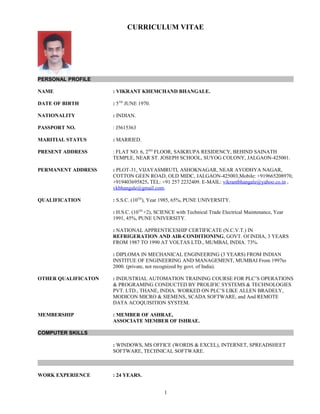 CURRICULUM VITAE
PERSONAL PROFILE
NAME : VIKRANT KHEMCHAND BHANGALE.
DATE OF BIRTH : 5TH
JUNE 1970.
NATIONALITY : INDIAN.
PASSPORT NO. : J5615363
MARITIAL STATUS : MARRIED.
PRESENT ADDRESS : FLAT NO. 6, 2ND
FLOOR, SAIKRUPA RESIDENCY, BEHIND SAINATH
TEMPLE, NEAR ST. JOSEPH SCHOOL, SUYOG COLONY, JALGAON-425001.
PERMANENT ADDRESS : PLOT-31, VIJAYASMRUTI, ASHOKNAGAR, NEAR AYODHYA NAGAR,
COTTON GEEN ROAD, OLD MIDC, JALGAON-425003,Mobile: +919665208970,
+919403695825. TEL: +91 257 2232409. E-MAIL: vikrantbhangale@yahoo.co.in ,
vkbhangale@gmail.com.
QUALIFICATION : S.S.C. (10TH
), Year 1985, 65%, PUNE UNIVERSITY.
: H.S.C. (10TH
+2), SCIENCE with Technical Trade Electrical Maintenance, Year
1991, 45%, PUNE UNIVERSITY.
: NATIONAL APPRENTICESHIP CERTIFICATE (N.C.V.T.) IN
REFRIGERATION AND AIR-CONDITIONING, GOVT. Of INDIA, 3 YEARS
FROM 1987 TO 1990 AT VOLTAS LTD., MUMBAI, INDIA. 73%.
: DIPLOMA IN MECHANICAL ENGINEERING (3 YEARS) FROM INDIAN
INSTITUE OF ENGINEERING AND MANAGEMENT, MUMBAI From 1997to
2000. (private, not recognized by govt. of India).
OTHER QUALIFICATON : INDUSTRIAL AUTOMATION TRAINING COURSE FOR PLC’S OPERATIONS
& PROGRAMING CONDUCTED BY PROLIFIC SYSTEMS & TECHNOLOGIES
PVT. LTD., THANE, INDIA. WORKED ON PLC’S LIKE ALLEN BRADELY,
MODICON MICRO & SIEMENS, SCADA SOFTWARE, and And REMOTE
DATA ACOQUISITION SYSTEM.
MEMBERSHIP : MEMBER OF ASHRAE,
ASSOCIATE MEMBER OF ISHRAE.
COMPUTER SKILLS
: WINDOWS, MS OFFICE (WORDS & EXCEL), INTERNET, SPREADSHEET
SOFTWARE, TECHNICAL SOFTWARE.
WORK EXPERIENCE : 24 YEARS.
1
 