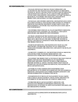 KEY RESPONSIBILITIES
: TO LEAD AND MANAGE THE DAY-TO-DAY OPERATION AND
ACTIVITIES OF THE MAINTENANCE DEPARTMENT IN PROVIDING
TECHNICAL ADVICE AND SOLUTIONS, IN EXECUTION OF SERVICING
AND MAINTENANCE FOR ALL PLANT AND FACTORY EQUIPMENT,
VENTILATION AND LIGHTING AND GENERAL FACTORY TECHNICAL
RESOURCES, TO SUPPORT THE EFFECTIVE AND EFFICIENT
PRODUCTION AND GENERAL FACTORY OPERATION.
: TO MANAGE AND CONTROL SERVICING AND MAINTENANCE COSTS
INCLUDING EXTERNAL SUB-CONTRACTOR CONTRACTS, INTERNAL
SERVICING MAN-HOURS, EQUIPMENT SPARE PARTS USAGE AND
REPLENISHMENT, TO ENSURE THAT MAINTENANCE COSTS ARE IN
LINE WITH BUDGET.
: TO CONTROL EXECUTION OF ALL PLANT EQUIPMENT SERVICING
AND MAINTENANCE, ENSURING ALL TECHNICAL AND SAFETY
PROCEDURES ARE OBSERVED AND CONFORMED.
: TO TRAIN AND DEVELOP THE MAINTENANCE TEAM INTO AN
EFFICIENT TECHNICAL TEAM AND ENSURING THE NECESSARY
SKILL SETS ARE IN PLACE AND ABLE TO PROVIDE TECHNICAL
ADVICE AND SERVICE CONSISTENT WITH THE REQUIREMENT OF
THE PRODUCTION PLAN.
: TO DEVELOP SERVICING AND MAINTENANCE MANUALS AND
PROCEDURES AND PROVIDE TRAINING TO ALL OPERATING
ASSOCIATES ENSURING THE EFFECTIVE AND SAFETY USE OF PLANT
EQUIPMENT.
: TO IDENTIFY, COORDINATE AND MONITOR EXTERNAL SERVICING
SUB-CONTRACTORS TO ENSURE THEIR SERVICE AND
MAINTENANCE WORK MEETS WITH STANDARD AND COSTS.
: TO SUPPORT THE PRODUCTION ACTIVITIES IN THE EXECUTION OF
PRODUCTION RUNS BY MONITORING PLANT EQUIPMENT
OPERATION, IDENTIFICATION OF TECHNICAL BREAKDOWNS,
PROVIDE TECHNICAL ADVICE AND SOLUTIONS, EXECUTION OF
SCHEDULED AND NON-SCHEDULED SERVICING, MANAGEMENT OF
REGULAR MAINTENANCE.
: TO WORK IN CLOSE COOPERATION WITH PRODUCTION
DEPARTMENTS AS TO TIMING OF SCHEDULED AND NON-SCHEDULE
SERVICING AND MAINTENANCE WORK ENSURING EFFICIENT AND
MINIMUM DISRUPTION TO PRODUCTION RUNS.
: TO PARTICIPATE IN THE PLANT MANAGEMENT TEAM, TAKING
PART IN REGULAR MANAGEMENT AND PLANNING MEETINGS TO
CONTRIBUTE TO THE DELIVERY OF COMPANY OBJECTIVES.
: TO PROVIDE REGULAR MANAGEMENT, SERVICING AND
MAINTENANCE REPORTS SUMMARIZING SERVICING AND
MAINTENANCE ACTIVITIES TO AID IN MANAGEMENT DECISION AND
RECORD KEEPING PURPOSE.
KEY COMPETENCIES
: MAINTENANCE & OPERATIONS OF REFRIGERATION & HVAC
EQUIPMENTS.
2
 