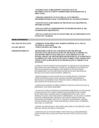 : OVERHAULING & BREAKDOWN MAINTENANCE OF
RECIPROCATING & SCREW COMPRESSORS (SEMI-HERMATIC &
OPEN TYPE).
: TROUBLE SHOOTING IN ELECTRICAL, ELECTRONICS,
MICROPROCESSOR, LOGIC CONTROLER & PLC BASED CONTROLS.
: MAINTENANCE & REPAIRING OF MECHANICALE EQUIPMENTS,
MOTORS & PUMPS.
: INSTALLATION & COMMISSIONING OF REFRIGERATION & AIR-
CONDITIONING EQUIPMENTS
: INSTALLATION OF WALK IN COLD STORE, BLAST FREEZERS IN PUF
PANELS OF 7 Mt HIGH.
WORK EXPERIENCE
MAY 2014 TO TILL DATE : WORKING WITH TRIPACIFIC MARINE LIMITED, SUVA, FIJI AS
TECHNICAL MANAGER.
SALARY DRAWN : INDIAN RUPEES- RS.175000/- PM.
JOB RESPONSIBILITY :RESPONSIBLE FOR PLANS AND DESIGN FOR THE REPAIR,
MAINTENANCE OR MANUFACTURE OF MECHANICAL PRODUCTS.
MACHINERY DRIVEN ELECTRICALLY, ELECTRONICALLY BY
PETROL, DIESEL OR AIR POWERED OR EQUIPMENTS, & SUPERVISE &
CO-ORDINATES THE TASK INVOLVED IN FABRICATION, OPERATION,
APPLICATION & REPAIR OF ELECTROMECHANICAL PRODUCTS &
SYSTEMS.
: CONSULTS WITH COMPANY MANAGEMENT TO ORIGINATE ENGINEERING
SOLUTIONS FOR THE COMPANY’S NEEDS. PLANS PROJECTS & CONSULTS
WITH MANAGEMENT REGARDING THE DESIGN OF THE SOLUTIONS
RECOMMENDED. COSTS & PROVIDES ESTIMATES PLANS, DRAWINGS &
DETAILS TO CLIENT & MANAGEMENT APPROVAL.
: DESIGNS PRODUCTS OR SYSTEM SUCH AS INSTRUMENTS, CONTROLS,
COMPUTER DRIVEN SOLUTIONS, ENGINES, MOTORS, MACHINERY &
MECHANICAL EQUIPMENT THAT PROVIDE USEFUL PROBLEM SOLVING
SOLUTIONS FOR ANTICIPATED USAGE.
: ASSISTS MANAGEMENT IN PROCUREMENT & INSTALLATION OF PLANT &
EQUIPMENT AS & WHEN REQUIRED
: ALLOCATES TASK & SUPERVISE ENGINEERING PERSONNEL IN THE REPAIR
& MAINTENANCE OF VARIOUS APPRATUS & EQUIPMENTS INCLUDING
BLAST FREEAZER ( GRASSO SCREW COMPRESSOR WITH VFD) , COLD
STORAGE PLANTS ( MAYCOM SCREW COMPRESSOR) , ICE PLANTS ( CARRIER
& BITZER COMPRESSORS), FREEZER CONTAINERS, FREEZER TRUCKS,
PACKAGING MACHINES ( MULTIVAC, LEEPACK, HANDTMANN) , BOILER,
STEAM COOKER, RETORT ( FOOD MACHINERY), BAND SAWS ( THOMPSON,
AKIYAMA) & VEHICLES.
: ENSURE THE MECHANICAL SOLUTIONS ARE MADE IN ACCORDANCE WITH
SPECIFICATIONS, ON TIME & TO BUDGET.
: ENSURE PLANT & SYSTEM COMPLY WITH THE LEGAL REQUIREMENTS,
CODE OF PRACTICE & USES SAFE PRACTICES IN EVERY FACET & EVERY
STAGE.
3
 