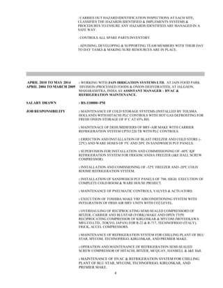 : CARRIES OUT HAZARD IDENTIFICATION INSPECTIONS AT EACH SITE,
CLASSIFIES THE HAZARDS IDENTIFIED & IMPLEMENTS SYSTEMS &
PROCEDURES TO ENSURE ANY HAZARDS IDENTIFIED ARE MANAGED IN A
SAFE WAY.
: CONTROLS ALL SPARE PARTS INVENTORY.
: ADVISING, DEVELOPING & SUPPORTING TEAM MEMBERS WITH THEIR DAY
TO DAY TASKS & MAKING SURE RESOURCES ARE IN PLACE.
APRIL 2010 TO MAY 2014 : WORKING WITH JAIN IRRIGATION SYSTEMS LTD. AT JAIN FOOD PARK
APRIL 2004 TO MARCH 2009 DIVISION (PROCESSED FOODS & ONION DEHYDRATED), AT JALGAON,
MAHARASHTRA, INDIA AS ASSISTANT MANAGER – HVAC &
REFRIGERATION MAINTENANCE.
SALARY DRAWN : RS.110000/-PM
JOB RESPONSIBILITY : MAINTENANCE OF COLD STORAGE SYSTEMS (INSTALLED BY TOLSMA
HOLLAND) WITH HITACHI PLC CONTROLS WITH HOT GAS DEFROSTING FOR
FRESH ONION STORAGE OF 0º C AT 65% RH.
: MAINTENACE OF DEHUMIDIFIERS OF BRY-AIR MAKE WITH CARRIER
REFRIGERATION SYSTEM UPTO 220 TR WITH PLC CONTROLS.
: ERRECTION AND INSTALLATION OF BLAST FREEZER AND COLD STORE (-
22ºC) AND WARE HOSES OF 5ºC AND 20ºC IN SANDWHICH PUF PANELS.
: SUPERVISION FOR INSTALLATION AND COMMISSIONING OF -40ºC IQF
REFRIGERATION SYSTEM FOR FRIGOSCANDIA FREEZER (J&E HALL SCREW
COMPRESSOR).
: INSTALLATION AND COMISSIONING OF -32ºC FREEZER AND -20ºC COLD
ROOME REFRIGERATION SYSTEM.
: INSTALLATION OF SANDWHICH PUF PANELS OF 7Mt. HIGH. EXECUTION OF
COMPLETE COLD ROOM & WARE HOUSE PROJECT.
: MAINTENANCE OF PNEUMATIC CONTROLS, VALVES & ACTUATORS.
: EXECUTION OF TOSHIBA MAKE VRF AIRCONDITIONING SYSTEM WITH
INTEGRATION OF FRSH AIR HRV UNITS WITH CO2 LEVEL.
: OVERHAULING OF RECIPROCATING SEMI-SEALED COMPRESSORS OF
BITZER, CARRIER AND BLUSTAR (YORK) MAKE AND OPEN TYPE
RECIPROCATING COMPRESSOR OF KIRLOSKAR & MYCOM (MOYEEKAWA
MFG.CO.LTD., TOKYO, JAPAN) FOR R-22 & R-717, TECHNOFRIGO (ITALY),
FRICK, ACCEL COMPRESSORS.
: MAINTENANCE OF REFRIGERATION SYSTEM FOR CHILLING PLANT OF BLU
STAR, MYCOM, TECHNOFRIGO, KIRLOSKAR, AND PREMIER MAKE.
: OPERATION AND MAINTENANCE OF REFRIGERATION SEMI-SEALED
SCREW COMPRESSOR OF HITACHI, BITZER, MCQUAY, HANBELL & J&E Hall.
: MAINTENANCE OF HVAC & REFRIGERATION SYSTEM FOR CHILLING
PLANT OF BLU STAR, MYCOM, TECHNOFRIGO, KIRLOSKAR, AND
PREMIER MAKE.
4
 