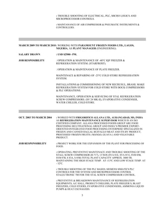 : TROUBLE SHOOTING OF ELECTRICAL, PLC, MICRO LOGICS AND
MICROPROCESSOR CONTROLS.
: MAINTANANCE OF AIR COMPRESSOR & PNEUMATIC INSTRUMENTS &
CONTROLLERS.
MARCH 2009 TO MARCH 2010 : WORKING WITH PARAMOUNT FROZEN FOODS LTD., LAGOS,
NIGERIA, AS PLANT MANAGER (ENGINEERING).
SALARY DRAWN : USD $2500/- PM.
JOB RESPOSIBILITY : OPERATION & MAINTENANCE OF -40°C IQF FREEZER &
REFRIGERATION SYSTEM. (STARFROST).
: OPERATION & MAINTENANCE OF PLATE FREEZER.
MAINTENACE & REPAIRING OF -25°C COLD STORE REFRIGERATION
SYSTEM.
INSTALLATIONS & COMMISSIONING OF NEW RECRUSUL, BRASIL MAKE
REFRIGERATION SYSTEM FOR COLD STORE WITH BOCK COMPRESSORS
& PLC OPERATIONS.
MAINTENANCE, OPERATION & SERVICING OF STAL REFRIGERATION
SCREW COMPRESSORS. (SV 24 MK-II), EVAPORATIVE CONDENSER,
WATER CHILLER, COLD STORE.
OCT. 2003 TO MARCH 2004 : WORKED WITH FRIGORIFICO ALLANA LTD., AURANGABAD, MS, INDIA
AS REFRIGERATION MAINTENANCE SUPERVISOR WHICH IS AN ISO
CERTIFIED COMPANY. ALLANA PROCESSED FOODS GROUP ARE FOOD
PROCESSING MULTINATIONAL GROUP AND INDIA’S PREMIER EXPORT-
ORIENTED INTEGRATED FOOD PROCESSING ENTERPRISE SPECIALIZED IN
FROZEN AND CANNED HALLAL BUFFALLO MEAT AND ITS BY PRODUCT,
PROCESSED/ FROZEN FRUITS ( MANGO, GUAVA ) AND VEGATABLE
PRODUCT.
JOB RESPONSIBILITY : PROJECT WORK FOR THE EXPANSION OF THE PLANT FOR PROCESSING OF
FOOD.
: OPERATING, PREVENTIVE MAINTENACE AND TROUBLE SHOOTING OF THE
STALL SCREW COMPRESSOR (R-717), 13 NOS (SVA 81E, SVA 85 E, SVB 85B,
SVB 87B, S 83A, S 85B) TOTAL PLANT CAPACITY APPROX. 3000 TR.
MAINTAINING THE HIGH STAGE TEMP. AT -5.5ºC AND LOW STAGE TEMP. AT
- 32ºC.
: TROUBLE SHOOTING OF THE PLC BASED, SIEMENS SIMATICS PLC
CONTROLS FOR THE SYSTEM AND MICROPROCESSOR CONTROL
STALECTRONIC 700 FOR THE STAL SCREW COMPRESSOR CONTROL.
: PREVENTIVE & BREAKDOWN MAINTENANCE OF REFRIGERATION
EQUIPMENTS, A/C HALL, PRODUCT CHILLERS, PLATE FREEZER S, BLAST
FREEZERS, COLD STOERS, EVAPORATIVE CONDENSERS, AMMONIA LIQUID
PUMPS & HEAT EXCHAGERS.
5
 