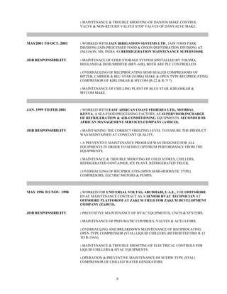 : MAINTENANCE & TROUBLE SHOOTING OF DANFOS MAKE CONTROL
VALVE & NON-RETURN VALVES STOP VALVES OF DANVALVE MAKE.
MAY2001 TO OCT. 2003 : WORKED WITH JAIN IRRIGATION SYSTEMS LTD., JAIN FOOD PARK
DIVISION (JAIN PROCESSED FOOD & ONION DEHYDRATION DIVISION) AT
JALGAON, MS, INDIA AS REFRIGERATION MAINTENANCE SUPERVISOR.
JOB RESPONSIBILITY : MAINTENACE OF COLD STORAGE SYSTEM (INSTALLED BY TOLSMA,
HOLLAND) & DEHUMIDIFER (BRY-AIR), BOTH ARE PLC CONTROLLED.
: OVERHAULING OF RECIPROCATING SEMI-SEALED COMPRESSORS OF
BITZER, CARRIER & BLU STAR (YORK) MAKE & OPEN TYPE RECIPROCATING
COMPRESSOR OF KIRLOSKAR & MYCOM (R-22 & R-717).
: MAINTENANCE OF CHILLING PLANT OF BLUE STAR, KIRLOSKAR &
MYCOM MAKE.
JAN. 1999 TO FEB 2001 : WORKED WITH EAST AFRICAN COAST FISHERES LTD., MOMBAS,
KENYA, A SEA-FOOD PROCESSING FACTORY AS SUPERVISOR/INCHARGE
OF REFRIGERATION & AIR-CONDITIONING EQUIPMENTS. SECONDED BY
AFRICAN MANAGEMENT SERVICES COMPANY (AMSCO).
JOB RESPONSIBILITY : MAINTAINING THE CORRECT FREEZING LEVEL TO ENSURE THE PRODUCT
WAS MAINTAINED AT CONSTANT QUALITY.
: A PREVENTIVE MAINTENANCE PROGRAM WAS DESIGNED FOR ALL
EQUIPMENTS IN ORDER TO ACHIVE OPTIMUM PERFORMANCE FROM THE
EQUIPMENTS.
: MAINTENACE & TROUBLE SHOOTING OF COLD STORES, CHILLERS,
REFRIGERATED CONTAINER, ICE PLANT, REFRIGERATED TRUCK.
: OVERHAULING OF RECIPROCATIN (OPEN SEMI-HERMATIC TYPE)
COMPRESORS, ELCTRIC MOTORS & PUMPS.
MAY 1996 TO NOV. 1998 : WORKED FOR UNIVERSAL VOLTAS, ABUDHABI, U.A.E., FOR OFFFSHORE
HVAC MAINTENANCE CONTRACT AS A SENIOR HVAC TECHNICIAN AT
OFFSHORE PLATFOROM AT ZAKUM FIELD FOR ZAKUM DEVELOPMENT
COMPANY (ZADCO).
JOB RESPONSIBILITY : PREVENTIVE MAINTENANCE OF HVAC EQUIPMENTS, UNITS & SYSTEMS.
: MAINTENANCE OF PNEUMATIC CONTROLS, VALVES & ACTUATORS.
: OVERHAULING AND BREAKDOWN MAINTENANCE OF RECIPROCATING
OPEN TYPE COMPRESSOR (STAL) LIQUID CHILEERS (RETROFITED FRO R-12
TO R-134A).
: MAINTENANCE & TROUBLE SHOOTING OF ELECTRICAL CONTROLS FOR
LIQUID CHILLERS & HVAC EQUIPMENTS.
: OPERATION & PREVENTIVE MAINTENANCE OF SCERW TYPE (STAL)
COMPRESSOR OF CHILLED WATER GENERATORS.
6
 