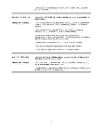 : WORKED ON RETROFIT PROJECT (REPLACING R-12 BY R-134A) ON STAL
WATER CHILLERS.
NOV. 1991 TO MAY 1996 : WORKED FOR UNIVERASL VOLTAS, ABUDHABI, U.A.E. AS SENIOR HVAC
TECHNICIAN.
JOB RESPONSIBILITY : ERECTION, COMISSIONING, PREVENTIVE & BREAKDOWN MAINTENANCE
OF SPLIT UNITS, PACKAGE UNITS, CENTRAL LIQUID CHILLERS & COLD
STORES.
: TROUBLE SHOOTING & RECTIFYING OF ELECTRICAL CONTROLS,
JHONSON, STEAFA, SATCHWELL & HONEYWELL MAKES.
: MAJAOR OVERHAULING & BREAKDOWN MAINTENANCE OF
RECIPROCATING (OPEN & SEMI-SEALED TYPE) COMPRESSORS OF CARRIER,
TRANE, YORK, COPELAND & HITACHI MAKES.
: OVERHAULING & REPAIRING OF ELCTRICAL MOTORS & PUMPS.
: TROUBLESHOOTING OF MICROPROCESSOR BASED CONTROLS.
. : FAMILIEAR WITH BMS (BUILDING MANAGEMENT SYSTEM).
APR. 1990 TO NOV 1991 : WORKED WITH J. K. FABRIACATION, MUMBAI, AS AIR-CONDITIONING
MECHANIC FOR CENTRAL PLANTS.
JOB RESPONSIBILITY : INSTALLATION & COMMISSINING OF WATER-COOLED CHILLER PLANTS,
AIR & WATER COOLED PACKAGE UNITS.
: OVERHAULING & BREAKDOWN MAINTENANCE OF RECIPROCATING (OPEN
& SEMI-SEALED) TYPE COMPRESSORS.
7
 