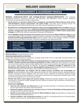 MMEELLOODDYY AANNDDEERRSSOONN
13725 233rd Street SE  Snohomish, WA 98026  206-992-7793  melodyanderson49@gmail.com
MMAANNAAGGEEMMEENNTT && LLEEAADDEERRSSHHIIPP PPRROOFFIILLEE
Dynamic, performance-driven and strategic-focused manager/administrator with consistency
streamlining operations, improving productivity and maximizing staff performance across research, healthcare,
communications and state/federal volunteer organizations.
 Strong exposure to operations administration, management and leadership within profit/non profit sectors,
staff development, process improvements and system design. Long track record managing projects and
supervising senior level staff and professionals across both corporate and government divisions.
 Recognized for exceeding departmental objectives with success managing budgets above $1 million, improving
efficiencies and driving staff performance. Impressive background coordinating various emergency preparedness
activities, trainings and events; directed development and implementation of FHCRC disaster preparedness
trainings to the UW, SCCA and Hutch organizations consisting of 300 employees.
 Career highlights include maximizing cost prevention and cost recovery for Molina Healthcare claims through
successful oversight of COB (coordination of benefit) initiatives as Manager of Enrollment Accounting. Collaborative
professional with strong communication skills and proven ability to interact with colleagues, employees, managers,
executives, government officials and clients. Strong time management and organizational skills.
PROFESSIONAL EXPERIENCE
Molina Healthcare, Bothell, WA (2014-2015)
MANAGER: ENROLLMENT ACCOUNTING
Fortune 500, multi-state health care organization providing quality health services to financially vulnerable families and
individuals covered by government programs.
‒ Managed operations within the Enrollment Accounting department. Arranged and evaluated department unit
activities. Trained, mentored and monitored performance of staff. Collaborated with Corporate IT to ensure
accurate and timely loading of daily/monthly eligibility files. Served as Liaison between all organization departments
and vendors regarding enrollment for Medicare and Medicaid. Performed oversight of employees in the
identification and resolution of all errors during eligibility loading process. Maintained positive and productive
working relationships with staff, colleagues, clients, members, providers and customers.
‒ Maintained confidentiality and complied with the Health Insurance Portability and Accountability Act
(HIPAA). Ensured compliance with provider agreement timelines for all enrollment processes spanning Newborns,
member reconciliation reports, eligibility loads and vendor extracts. Addressed all production standards through
scorecards. Assisted team and management in achieving all operational and strategic goals. Identified system issues
and informed management for IT to research and resolve.
‒ Worked with staff to ensure timely and accurate testing. Collaborated with Data Analytics Team on premium
reconciliation to enrollment in QNXT. Managed load and validation of member COB (coordination of benefit) data in
core operating system.
Performance Highlights:
 Improved team efficiency and effectiveness through successful leadership of enrollment-related continuous
process improvements and volume reduction initiatives.
 Maximized employee performance by ensuring accuracy of work and identifying coaching opportunities
through conduction of audit functionality.
 Boosted cost prevention and cost recovery for Molina Healthcare claims through effective oversight of the
COB (coordination of benefit) initiatives.
 Ensured compliance with turnaround provisions by properly overseeing/monitoring call tracking mailbox,
member mass move process and bad address report processes.
 Operations Management
 Research Administration
 Marketing/Sales
 Emergency Preparedness
 Patient Safety & Compliance
 Strategic Business Planning
 Communications
 Business Liaison
 Workflow Assumptions
 Internal Relations
 System & Process Design/Improvements
 Program Design & Implementation
 Project Coordination & Management
 Staff Development & Supervision
 Problem Resolution
 