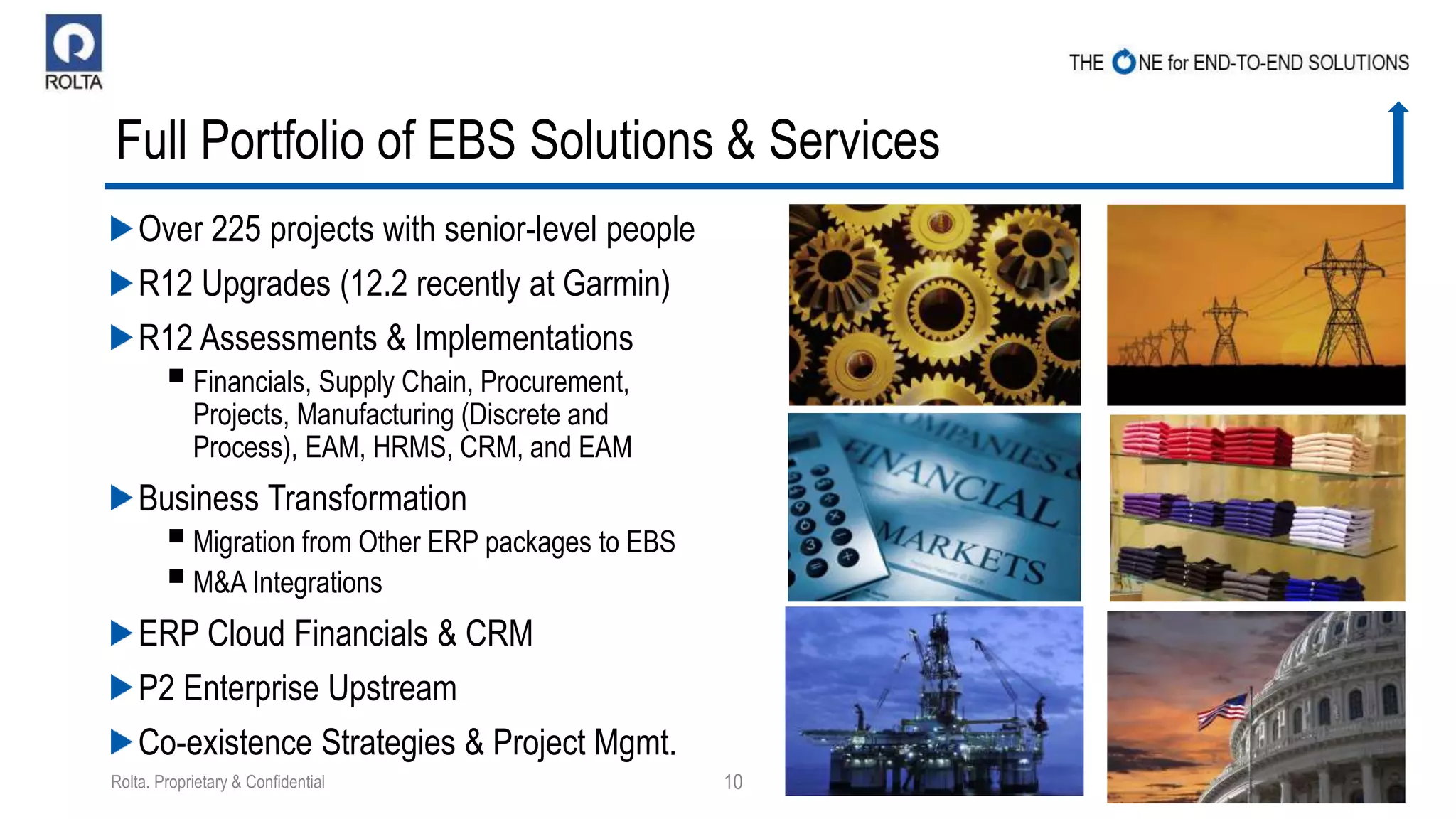 Full Portfolio of EBS Solutions & Services
Over 225 projects with senior-level people
R12 Upgrades (12.2 recently at Garmin)
R12 Assessments & Implementations
Financials, Supply Chain, Procurement,
Projects, Manufacturing (Discrete and
Process), EAM, HRMS, CRM, and EAM
Business Transformation
Migration from Other ERP packages to EBS
M&A Integrations
ERP Cloud Financials & CRM
P2 Enterprise Upstream
Co-existence Strategies & Project Mgmt.
5/29/2015Rolta. Proprietary & Confidential 10
 