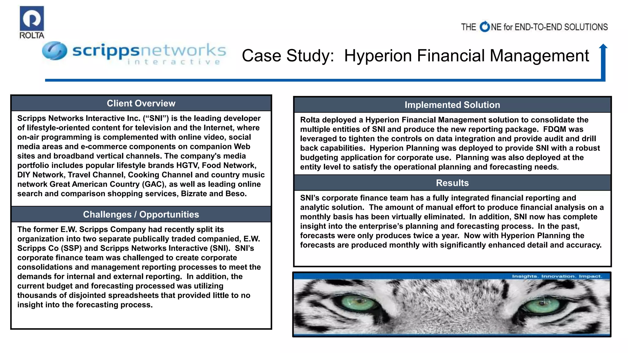 Client Overview
Scripps Networks Interactive Inc. (“SNI”) is the leading developer
of lifestyle-oriented content for television and the Internet, where
on-air programming is complemented with online video, social
media areas and e-commerce components on companion Web
sites and broadband vertical channels. The company's media
portfolio includes popular lifestyle brands HGTV, Food Network,
DIY Network, Travel Channel, Cooking Channel and country music
network Great American Country (GAC), as well as leading online
search and comparison shopping services, Bizrate and Beso.
Challenges / Opportunities
The former E.W. Scripps Company had recently split its
organization into two separate publically traded companied, E.W.
Scripps Co (SSP) and Scripps Networks Interactive (SNI). SNI’s
corporate finance team was challenged to create corporate
consolidations and management reporting processes to meet the
demands for internal and external reporting. In addition, the
current budget and forecasting processed was utilizing
thousands of disjointed spreadsheets that provided little to no
insight into the forecasting process.
Implemented Solution
Rolta deployed a Hyperion Financial Management solution to consolidate the
multiple entities of SNI and produce the new reporting package. FDQM was
leveraged to tighten the controls on data integration and provide audit and drill
back capabilities. Hyperion Planning was deployed to provide SNI with a robust
budgeting application for corporate use. Planning was also deployed at the
entity level to satisfy the operational planning and forecasting needs.
Results
SNI’s corporate finance team has a fully integrated financial reporting and
analytic solution. The amount of manual effort to produce financial analysis on a
monthly basis has been virtually eliminated. In addition, SNI now has complete
insight into the enterprise’s planning and forecasting process. In the past,
forecasts were only produces twice a year. Now with Hyperion Planning the
forecasts are produced monthly with significantly enhanced detail and accuracy.
Case Study: Hyperion Financial Management
 
