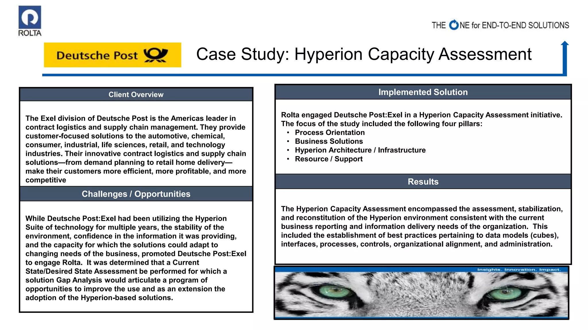 Client Overview
The Exel division of Deutsche Post is the Americas leader in
contract logistics and supply chain management. They provide
customer-focused solutions to the automotive, chemical,
consumer, industrial, life sciences, retail, and technology
industries. Their innovative contract logistics and supply chain
solutions—from demand planning to retail home delivery—
make their customers more efficient, more profitable, and more
competitive
Challenges / Opportunities
While Deutsche Post:Exel had been utilizing the Hyperion
Suite of technology for multiple years, the stability of the
environment, confidence in the information it was providing,
and the capacity for which the solutions could adapt to
changing needs of the business, promoted Deutsche Post:Exel
to engage Rolta. It was determined that a Current
State/Desired State Assessment be performed for which a
solution Gap Analysis would articulate a program of
opportunities to improve the use and as an extension the
adoption of the Hyperion-based solutions.
Implemented Solution
Rolta engaged Deutsche Post:Exel in a Hyperion Capacity Assessment initiative.
The focus of the study included the following four pillars:
• Process Orientation
• Business Solutions
• Hyperion Architecture / Infrastructure
• Resource / Support
Results
The Hyperion Capacity Assessment encompassed the assessment, stabilization,
and reconstitution of the Hyperion environment consistent with the current
business reporting and information delivery needs of the organization. This
included the establishment of best practices pertaining to data models (cubes),
interfaces, processes, controls, organizational alignment, and administration.
Case Study: Hyperion Capacity Assessment
 