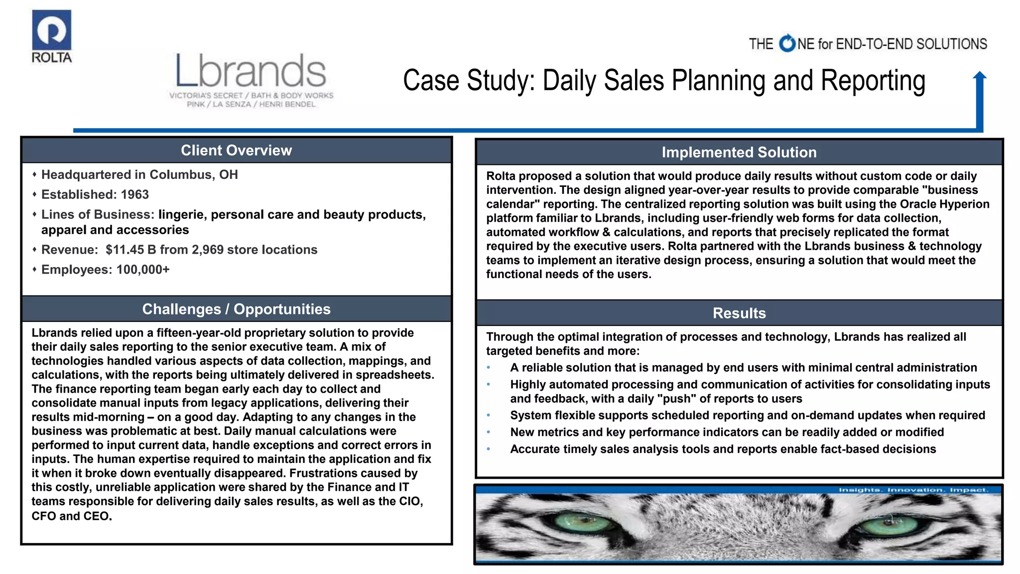 Case Study: Daily Sales Planning and Reporting
Client Overview
 Headquartered in Columbus, OH
 Established: 1963
 Lines of Business: lingerie, personal care and beauty products,
apparel and accessories
 Revenue: $11.45 B from 2,969 store locations
 Employees: 100,000+
Challenges / Opportunities
Lbrands relied upon a fifteen-year-old proprietary solution to provide
their daily sales reporting to the senior executive team. A mix of
technologies handled various aspects of data collection, mappings, and
calculations, with the reports being ultimately delivered in spreadsheets.
The finance reporting team began early each day to collect and
consolidate manual inputs from legacy applications, delivering their
results mid-morning – on a good day. Adapting to any changes in the
business was problematic at best. Daily manual calculations were
performed to input current data, handle exceptions and correct errors in
inputs. The human expertise required to maintain the application and fix
it when it broke down eventually disappeared. Frustrations caused by
this costly, unreliable application were shared by the Finance and IT
teams responsible for delivering daily sales results, as well as the CIO,
CFO and CEO.
Implemented Solution
Rolta proposed a solution that would produce daily results without custom code or daily
intervention. The design aligned year-over-year results to provide comparable "business
calendar" reporting. The centralized reporting solution was built using the Oracle Hyperion
platform familiar to Lbrands, including user-friendly web forms for data collection,
automated workflow & calculations, and reports that precisely replicated the format
required by the executive users. Rolta partnered with the Lbrands business & technology
teams to implement an iterative design process, ensuring a solution that would meet the
functional needs of the users.
Results
Through the optimal integration of processes and technology, Lbrands has realized all
targeted benefits and more:
• A reliable solution that is managed by end users with minimal central administration
• Highly automated processing and communication of activities for consolidating inputs
and feedback, with a daily "push" of reports to users
• System flexible supports scheduled reporting and on-demand updates when required
• New metrics and key performance indicators can be readily added or modified
• Accurate timely sales analysis tools and reports enable fact-based decisions
 