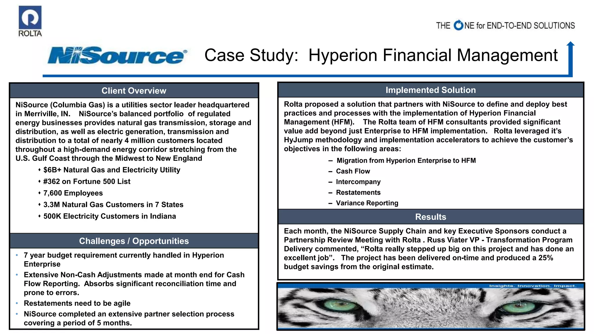 Client Overview
NiSource (Columbia Gas) is a utilities sector leader headquartered
in Merriville, IN. NiSource’s balanced portfolio of regulated
energy businesses provides natural gas transmission, storage and
distribution, as well as electric generation, transmission and
distribution to a total of nearly 4 million customers located
throughout a high-demand energy corridor stretching from the
U.S. Gulf Coast through the Midwest to New England
 $6B+ Natural Gas and Electricity Utility
 #362 on Fortune 500 List
 7,600 Employees
 3.3M Natural Gas Customers in 7 States
 500K Electricity Customers in Indiana
Challenges / Opportunities
• 7 year budget requirement currently handled in Hyperion
Enterprise
• Extensive Non-Cash Adjustments made at month end for Cash
Flow Reporting. Absorbs significant reconciliation time and
prone to errors.
• Restatements need to be agile
• NiSource completed an extensive partner selection process
covering a period of 5 months.
Implemented Solution
Rolta proposed a solution that partners with NiSource to define and deploy best
practices and processes with the implementation of Hyperion Financial
Management (HFM). The Rolta team of HFM consultants provided significant
value add beyond just Enterprise to HFM implementation. Rolta leveraged it’s
HyJump methodology and implementation accelerators to achieve the customer’s
objectives in the following areas:
– Migration from Hyperion Enterprise to HFM
– Cash Flow
– Intercompany
– Restatements
– Variance Reporting
Results
Each month, the NiSource Supply Chain and key Executive Sponsors conduct a
Partnership Review Meeting with Rolta . Russ Viater VP - Transformation Program
Delivery commented, “Rolta really stepped up big on this project and has done an
excellent job”. The project has been delivered on-time and produced a 25%
budget savings from the original estimate.
Case Study: Hyperion Financial Management
 
