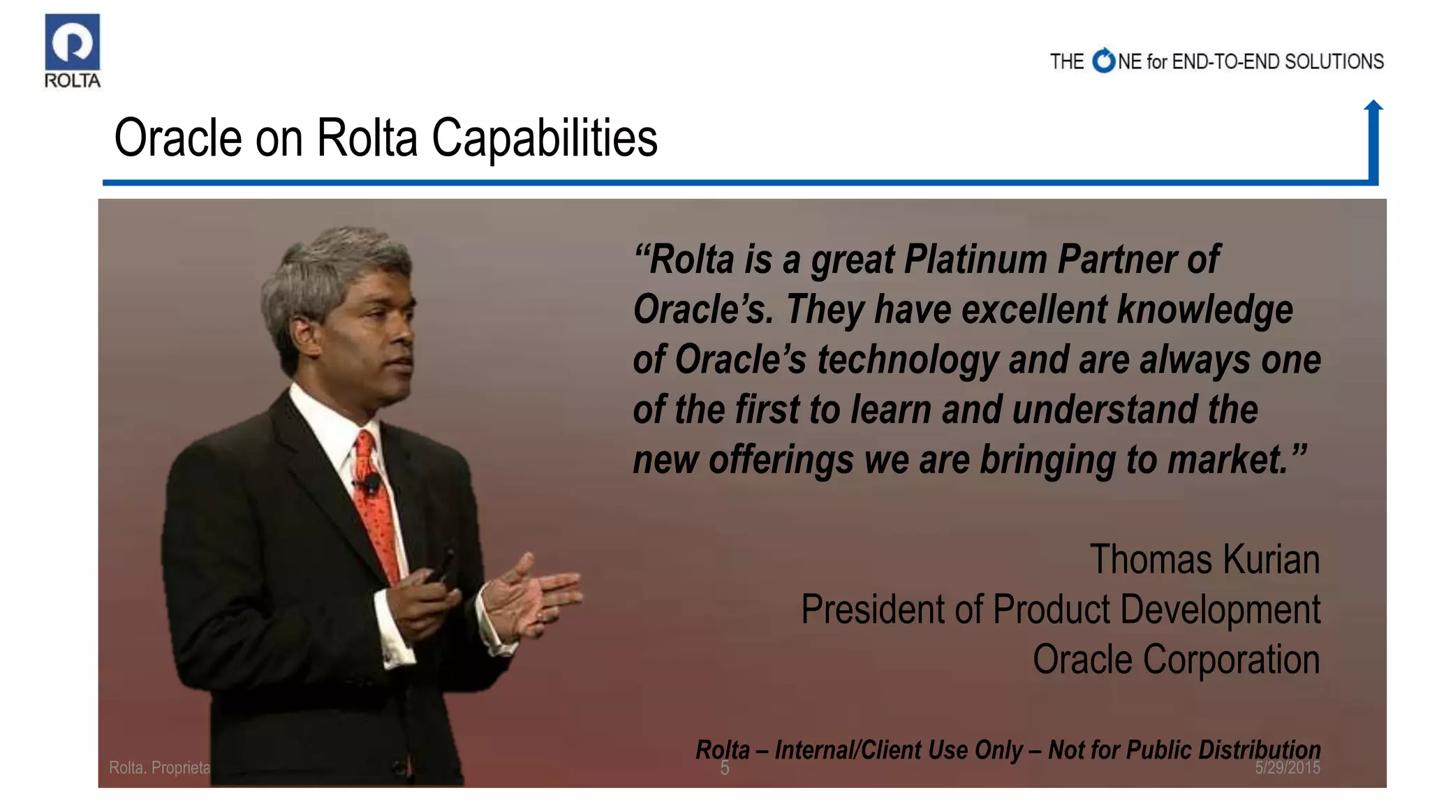 Oracle on Rolta Capabilities
5/29/2015Rolta. Proprietary & Confidential 5
“Rolta is a great Platinum Partner of
Oracle’s. They have excellent knowledge
of Oracle’s technology and are always one
of the first to learn and understand the
new offerings we are bringing to market.”
Thomas Kurian
President of Product Development
Oracle Corporation
Rolta – Internal/Client Use Only – Not for Public Distribution
 
