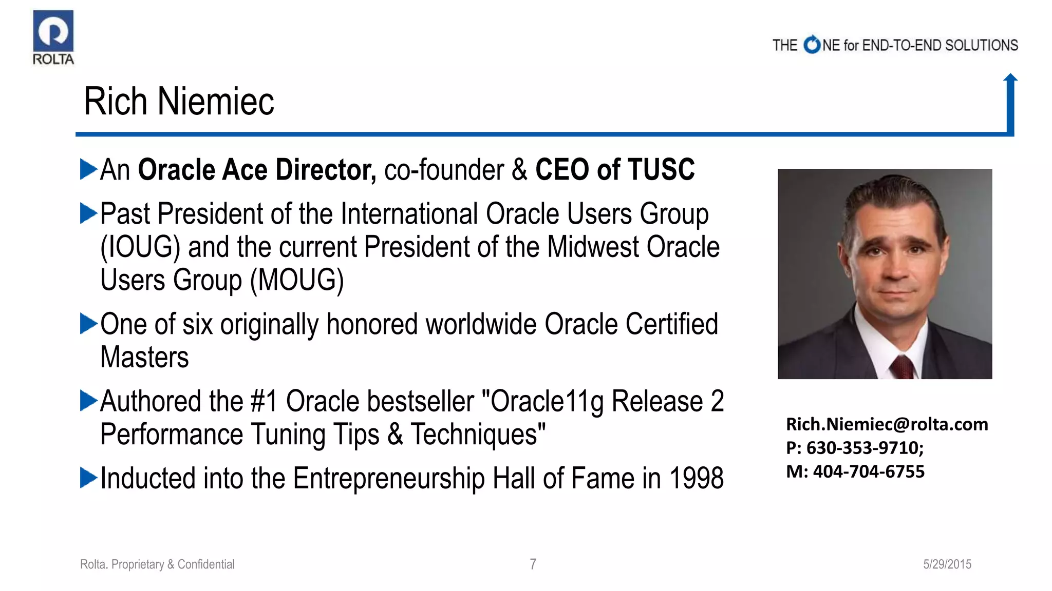 Rich Niemiec
An Oracle Ace Director, co-founder & CEO of TUSC
Past President of the International Oracle Users Group
(IOUG) and the current President of the Midwest Oracle
Users Group (MOUG)
One of six originally honored worldwide Oracle Certified
Masters
Authored the #1 Oracle bestseller "Oracle11g Release 2
Performance Tuning Tips & Techniques"
Inducted into the Entrepreneurship Hall of Fame in 1998
5/29/2015Rolta. Proprietary & Confidential 7
Rich.Niemiec@rolta.com
P: 630-353-9710;
M: 404-704-6755
 