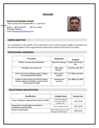 RESUME
CAREER OBJECTIVE
Be a contributor to the growth of the organization and to achieve greater heights of excellence on
par with the brightest in the organization by performing my duties to the best of my ability.
PROFESSIONAL EXPERIENCE
Firm Name Designation
Duration
Rehbar Associates Karachi Pakistan Operation Manager October 2014 to up to
date
Unisonlogix Ltd London, UK HR/ Admin
Manager
Sep 2011 to July 2014
Chun on Services & Shipping Agent, Clearing,
Forwarding Karachi Pakistan
HR Executive
Assistant
Nov 2009 to Feb 2011
PAIMAN (NGO’s) Project (PAVHNA) Sukkur
Pakistan Initiative for Mothers and New borns
United Nation (USAID).
Administrative
Assistant
July 2008 to Sep 2009
EDUCATIONAL QUALIFICATION
Qualification College/School Passing Year
Master of Business Administration ( M.B.A) in HRM
Trinity Saint David
University of Wales,
London, UK
2013-2014
Postgraduate Extended Diploma in Business
Management and leadership
Cecos London College 2011-2012
Master in Social Science Shah Abdul Latif University
Khairpur Sindh Pakistan
2009-2010
SHAFIQ UR REHMAN SHAIKH
Address: R-383 North Nazimabad Block –L, Arafat Town
Karachi
Mobile s: 0092 345 3887707 0092 331 3135966
Nationality: Pakistani
E mail: Shafiqayuob@hotmail.com.
 