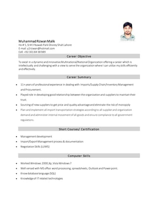 MuhammadRizwanMalik
Ho # 5, St # 3 Nawab Park Ghorey ShahLahore
E-mail: y2rizwan@hotmail.com
Cell: +92 301 84 38 989
Career Objective
To excel in a dynamicandinnovativeMultinational/NationalOrganization offeringa career which is
intellectually andchallenging with a view to serve the organizationwhere I can utilize my skills efficiently
andeffectively.
Career Summary
 11+ yearsof professionalexperience in dealing with Imports/Supply Chain/Inventory Management
andProcurement.
 Playedrole in developinggoodrelationship between the organizationand suppliers to maintaintheir
trust.
 Sourcingof new suppliersto get price and quality advantageandeliminate the risk of monopoly
 Plan andimplement all import transportationstrategiesaccordingto all supplierand organization
demandandadminister internal movementof all goodsandensure compliance toall government
regulations.
Short Courses/ Certification
 Managementdevelopment
 Import/ExportManagementprocess& documentation
 NegotiationSkills (LUMS)
Computer Skills
 Worked Windows 2000,Xp, VistaWindows 7
 Well versed with MSoffice word processing, spreadsheets, Outlook andPowerpoint.
 Knowdatabaselanguage (SQL)
 Knowledgeof IT related technologies
 