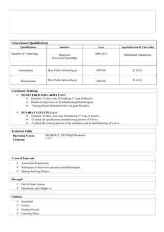 Educational Qualification
Qualification Institute Year Specialization & University
Bachelor of Technology Bhagwant
University,Ajmer(Raj)
2008-2012 Mechanical Engineering
Intermediate Holy Public School(Agra) 2007-08 C.B.S.E
Matriculation Holy Public School(Agra) 2005-06 C.B.S.E
Vocational Training
 DIESEL LOCO SHED AGRA CANT.
• Duration: 21 days, July 2011(during 3rd
year of B.tech).
• Hands on experience on Troubleshooting Diesel Engine.
• Training Report Submitted with very good Remarks.
 BENARA VALES LTD.(Agra)
• Duration: 30 days, June-July 2010(during 2nd
Year of B.tech)
• To check the specification,manufacturing process of Valves.
• To check the working process of the machines used in manufacturing of Valves..
Technical Skills
Operating System
Language
MS OFFICE, XP/VISTA/Windows7
C,C++
Areas of Interests
 Automobile Engineering
 Willingness to learn new processes and technologies.
 Making Working Models.
Strength
 Fast & Smart Learner
 Optimistic and Adaptive.
Hobbies
 Basketball
 Cricket
 Reading Novels
 Listening Music
 