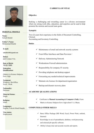 CARRICULAM VITAE
Objective
Seeking a challenging and rewarding career in a diverse environment
where my strong work ethic, education, and expertise can be used to help
promote the mission and exceed team goals.
Synopsis:
Two (2) years best experience in the fields of Document Controlling,
Clerical,
Accounting and Inventory Controlling.
Duties
 Maintenance of email and network security systems
 Front Office Interfaces and Data Provision /
 Delivery Administering Network
 Workstations Firewall administration
 Responsibility for company IT security
 Providing telephone and desktop support
 Forecasting any needed technical improvements
 Maintain site licenses for department/organization
 Backup and disaster recovery plans
ACADEMIC QUALIFICATIONS
 Certificate in Manual Accounting & Computer (Tally) From
 Matric in Science Subjects Govt. high school ¼ L Okara.
COMPUTER & OTHER SKILLS
 Basic Office Package (MS Word, Excel, Power Point, outlook,
Internet)
 Knowledge in use of spreadsheets, database, word processing
and selected job specific software.
 Ability to keep clear and accurate records and reports.
PERSONAL PROFILE
Name:
Sohaib Khalid
Father’s Name:
Mohammad Khalid
E-mail:
sohaibch183@gmail.com
Dubai:
00971528417735.
Date of Birth:
16-02-1995.
Education
Qualification:
(Matric) in Science Subjects.
Govt. high
Technical:
Windows, Ms-Office.
Excel , Work
Nationality:
Pakistani
Material Status:
Single
Religion:
Islam.
Languages:
English, Urdu & Hindi Panjabi.
Visa status:
Employment
 