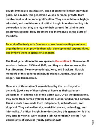 Page4
sought immediate gratification, and set out to fulfill their individual
goals. As a result, this generation values personal growth, team
involvement, and personal gratification. They are ambitious, highly-
educated, and multi-taskers. A critical insight in understanding this
generation is that they are loyal to their careers first and to their
employers second! Baby Boomers see themselves as the Stars of
the Show.
To work effectively with Boomers, show them how they can be an
organizational star, provide them with developmental opportunities,
and involve them in operational matters.
The third generation in the workplace is Generation X. Generation X
was born between 1960 and 1980, and they are also known as the
Post-Boomers, Twenty-somethings, Xers, and Slackers. Notable
members of this generation include Michael Jordan, Jewel (the
singer), and Michael Dell.
Members of Generation X were defined by the Latchkey kids
dynamic (took care of themselves at home as their parent(s)
worked), MTV, and the Fall of the Berlin Wall. Of all the generations,
they came from homes with the highest number of divorced parents.
These events have made them independent, self-sufficient, and
skeptical. They value diversity, work/life balance, technology, and
informality. A critical insight in understanding this generation is that
they tend to view all work as just a job. Generation X are the True
Contestants of Survivor (reality game show)!
 