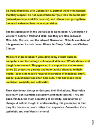 Page4
To work effectively with Generation X, partner them with mentors
that they respect, do not expect them to “give their life to the job”
(instead promote work/life balance), and refrain from giving them
too much extended hands-on supervision.
The last generation in the workplace is Generation Y. Generation Y
was born between 1980 and 2000, and they are also known as
Millenials, Nexters, and the Internet Generation. Notable members of
this generation include Leann Rimes, McCauly Culkin, and Chelsea
Clinton.
Members of Generation Y were defined by events such as
computers and technology, schoolyard violence, TV talk shows, and
the girl’s movement. They grew up in a supportive environment
where (1) protective parents and other adults attended to their
needs, (2) all kids receive rewards regardless of individual effort,
and (3) punishment was often time-outs. This has made them
confident, sociable, and optimistic.
They also do not always understand their limitations. They value
civic duty, achievement, sociability, and multi-tasking. They are
open-minded, the most accepting of diversity, and unafraid of
change. A critical insight in understanding this generation is that
they like bosses to coach rather than supervise. Generation Y are
optimistic and confident charmers!
 