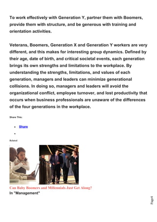 Page4
To work effectively with Generation Y, partner them with Boomers,
provide them with structure, and be generous with training and
orientation activities.
Veterans, Boomers, Generation X and Generation Y workers are very
different, and this makes for interesting group dynamics. Defined by
their age, date of birth, and critical societal events, each generation
brings its own strengths and limitations to the workplace. By
understanding the strengths, limitations, and values of each
generation, managers and leaders can minimize generational
collisions. In doing so, managers and leaders will avoid the
organizational conflict, employee turnover, and lost productivity that
occurs when business professionals are unaware of the differences
of the four generations in the workplace.
Share This:
• Share
•
Related
Can Baby Boomers and Millennials Just Get Along?
In "Management"
 