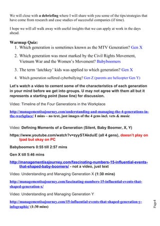 Page4
We will close with a debriefing where I will share with you some of the tips/strategies that
have come from research and case studies of successful companies (if time).
I hope we will all walk away with useful insights that we can apply at work in the days
ahead.
Warmup Quiz:
1. Which generation is sometimes known as the MTV Generation? Gen X
2. Which generation was most marked by the Civil Rights Movement,
Vietnam War and the Women’s Movement? Babyboomers
3. The term ‘latchkey’ kids was applied to which generation? Gen X
4. Which generation suffered cyberbullying? Gen Z (parents are helicopter Gen Y)
Let’s watch a video to cement some of the characteristics of each generation
in your mind before we get into groups. U may not agree with them all but it
represents a starting point (base line) for discussion.
Video: Timeline of the Four Generations in the Workplace
http://managementisajourney.com/understanding-and-managing-the-4-generations-in-
the-workplace/ I mins – no text, just images of the 4 gens incl. vets & music
Video: Defining Moments of a Generation (Silent, Baby Boomer, X, Y)
https://www.youtube.com/watch?v=zyySTAkduiE (all 4 gens), doesn’t play on
Ipad but okay on PC
Babyboomers 0:55 till 2:57 mins
Gen X till 5:46 mins
http://managementisajourney.com/fascinating-numbers-15-influential-events-
that-shaped-baby-boomers/ - not a video, just text
Video: Understanding and Managing Generation X (1:30 mins)
http://managementisajourney.com/fascinating-numbers-15-influential-events-that-
shaped-generation-x/
Video: Understanding and Managing Generation Y
http://managementisajourney.com/15-influential-events-that-shaped-generation-y-
infographic/ (1:30 mins)
 