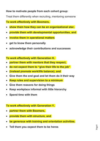 Page4
How to motivate people from each cohort group:
Treat them differently when recruiting, mentoring someone
To work effectively with Boomers,
• show them how they can be an organizational star,
• provide them with developmental opportunities, and
• involve them in operational matters
• get to know them personally
• acknowledge their contributions and successes
To work effectively with Generation X,
• partner them with mentors that they respect,
• do not expect them to “give their life to the job”
• (instead promote work/life balance), and
• Give them the end goal and let them do it their way
• Keep rules and supervision to a minimum
• Give them reasons for doing things
• Keep workplace informal with little hierarchy
• Spend time with them
To work effectively with Generation Y,
• partner them with Boomers,
• provide them with structure, and
• be generous with training and orientation activities.
• Tell them you expect them to be heros
 