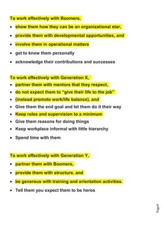 Page4
To work effectively with Boomers,
• show them how they can be an organizational star,
• provide them with developmental opportunities, and
• involve them in operational matters
• get to know them personally
• acknowledge their contributions and successes
To work effectively with Generation X,
• partner them with mentors that they respect,
• do not expect them to “give their life to the job”
• (instead promote work/life balance), and
• Give them the end goal and let them do it their way
• Keep rules and supervision to a minimum
• Give them reasons for doing things
• Keep workplace informal with little hierarchy
• Spend time with them
To work effectively with Generation Y,
• partner them with Boomers,
• provide them with structure, and
• be generous with training and orientation activities.
• Tell them you expect them to be heros
 