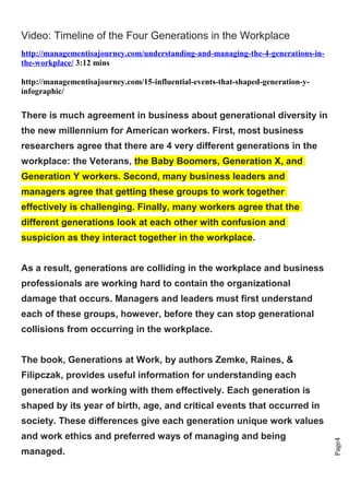 Page4
Video: Timeline of the Four Generations in the Workplace
http://managementisajourney.com/understanding-and-managing-the-4-generations-in-
the-workplace/ 3:12 mins
http://managementisajourney.com/15-influential-events-that-shaped-generation-y-
infographic/
There is much agreement in business about generational diversity in
the new millennium for American workers. First, most business
researchers agree that there are 4 very different generations in the
workplace: the Veterans, the Baby Boomers, Generation X, and
Generation Y workers. Second, many business leaders and
managers agree that getting these groups to work together
effectively is challenging. Finally, many workers agree that the
different generations look at each other with confusion and
suspicion as they interact together in the workplace.
As a result, generations are colliding in the workplace and business
professionals are working hard to contain the organizational
damage that occurs. Managers and leaders must first understand
each of these groups, however, before they can stop generational
collisions from occurring in the workplace.
The book, Generations at Work, by authors Zemke, Raines, &
Filipczak, provides useful information for understanding each
generation and working with them effectively. Each generation is
shaped by its year of birth, age, and critical events that occurred in
society. These differences give each generation unique work values
and work ethics and preferred ways of managing and being
managed.
 
