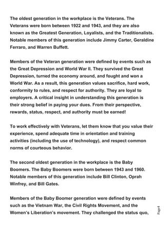 Page4
The oldest generation in the workplace is the Veterans. The
Veterans were born between 1922 and 1943, and they are also
known as the Greatest Generation, Loyalists, and the Traditionalists.
Notable members of this generation include Jimmy Carter, Geraldine
Ferraro, and Warren Buffett.
Members of the Veteran generation were defined by events such as
the Great Depression and World War II. They survived the Great
Depression, turned the economy around, and fought and won a
World War. As a result, this generation values sacrifice, hard work,
conformity to rules, and respect for authority. They are loyal to
employers. A critical insight in understanding this generation is
their strong belief in paying your dues. From their perspective,
rewards, status, respect, and authority must be earned!
To work effectively with Veterans, let them know that you value their
experience, spend adequate time in orientation and training
activities (including the use of technology), and respect common
norms of courteous behavior.
The second oldest generation in the workplace is the Baby
Boomers. The Baby Boomers were born between 1943 and 1960.
Notable members of this generation include Bill Clinton, Oprah
Winfrey, and Bill Gates.
Members of the Baby Boomer generation were defined by events
such as the Vietnam War, the Civil Rights Movement, and the
Women’s Liberation’s movement. They challenged the status quo,
 