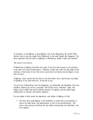 PAGE 9
In conclusion is bad lighting or good lighting exist in the filmmaking the world? What
theories does it carry the weight from Hollywood to the small Islands like Singapore? Do
these arguments had any merit to Lightings in filmmaking should it make any mistakes?
The answer is yes and no.
If filmmaking in lighting does have any merits if not all is only because it was and done
in the name of art and commercialism. Audiences around the world can only judge by the
substance of the stories if any if the story is good and is not biased toward religion or any
form of creed.
In lighting, many experts dare say that it is art and realism from, why because according
to Spielberg in my email interview, he has this to say:
“In my years of filmmaking since the beginning, my partnership and friendship with crew
members added to my success, especially with George Lucas. Industrial, Light, and
Magic came to fulfill that need to add the expertise on Lighting and the added magic
enhancement to entertain and educate audiences.
Let me explain in three points the importance and welfare of lighting in Film:
1. The basic three point lighting is the foundation to ensure how any production is
want to be made nicely and appropriately as well as even professionally. This
serves a the necessary backbone for any student and growing new filmmaker and
crew engineer.
 