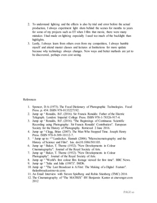 PAGE 10
2. To understand lighting and the effects is also by trial and error before the actual
production, I always experiment light shots behind the scenes for months to years
for some of my projects such as ET when I film that movie, there were many
mistakes I had made on lighting especially I used too much of the backlight than
highlights.
3. Lastly, I always learn from others even from my competition, I always humble
myself and attend master classes and lectures at Institutions for more update
because why technology always changes. New ways and better methods are yet to
be discovered, perhaps even cost saving.
References
1. Spencer, D A (1973). The Focal Dictionary of Photographic Technologies. Focal
Press. p. 454. ISBN 978-0133227192.
2. Jump up ^ Ronalds, B.F. (2016). Sir Francis Ronalds: Father of the Electric
Telegraph. London: Imperial College Press. ISBN 978-1-78326-917-4.
3. Jump up ^ Ronalds, B.F. (2016). "The Beginnings of Continuous Scientific
Recording using Photography: Sir Francis Ronalds' Contribution". European
Society for the History of Photography. Retrieved 2 June 2016.
4. Jump up ^ Clegg, Brian (2007). The Man Who Stopped Time. Joseph Henry
Press. ISBN 978-0-309-10112-7.
5. ^ Jump up to: a b Landecker, Hannah (2006). "Microcinematography and the
History of Science and Film". Isis. doi:10.1086/501105.
6. Jump up ^ Baker, T. Thorne (1932). "New Developments in Colour
Cinematography". Journal of the Royal Society of Arts.
7. Jump up ^ Baker, T. Thorne (1932). "New Developments in Colour
Photography". Journal of the Royal Society of Arts.
8. Jump up ^ "World's first colour film footage viewed for first time". BBC News.
9. Jump up ^ "Julia and Julia (1987)". IMDb.
10. Jump up ^ "The Last Broadcast is A First: The Making of a Digital Feature".
thelastbroadcastmovie.com.
11. An Email Interview with Steven Spielberg and Robin Stienberg (TMC) 2016
12. The Cinematography of “The MATRIX” BY Benjamin Kantor at cinevenger.com
2012
 