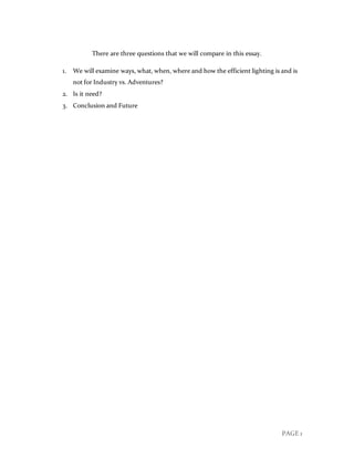 PAGE 1
There are three questions that we will compare in this essay.
1. We will examine ways, what, when, where and how the efficient lighting is and is
not for Industry vs. Adventures?
2. Is it need?
3. Conclusion and Future
 