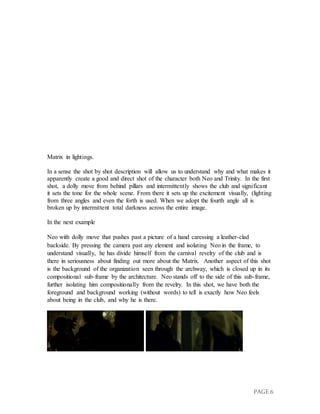 PAGE 6
Matrix in lightings.
In a sense the shot by shot description will allow us to understand why and what makes it
apparently create a good and direct shot of the character both Neo and Trinity. In the first
shot, a dolly move from behind pillars and intermittently shows the club and significant
it sets the tone for the whole scene. From there it sets up the excitement visually, (lighting
from three angles and even the forth is used. When we adopt the fourth angle all is
broken up by intermittent total darkness across the entire image.
In the next example
Neo with dolly move that pushes past a picture of a hand caressing a leather-clad
backside. By pressing the camera past any element and isolating Neo in the frame, to
understand visually, he has divide himself from the carnival revelry of the club and is
there in seriousness about finding out more about the Matrix. Another aspect of this shot
is the background of the organization seen through the archway, which is closed up in its
compositional sub-frame by the architecture. Neo stands off to the side of this sub-frame,
further isolating him compositionally from the revelry. In this shot, we have both the
foreground and background working (without words) to tell is exactly how Neo feels
about being in the club, and why he is there.
 