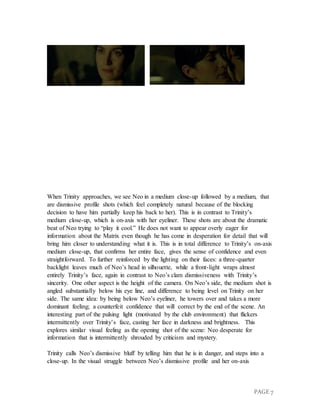 PAGE 7
When Trinity approaches, we see Neo in a medium close-up followed by a medium, that
are dismissive profile shots (which feel completely natural because of the blocking
decision to have him partially keep his back to her). This is in contrast to Trinity’s
medium close-up, which is on-axis with her eyeliner. These shots are about the dramatic
beat of Neo trying to “play it cool.” He does not want to appear overly eager for
information about the Matrix even though he has come in desperation for detail that will
bring him closer to understanding what it is. This is in total difference to Trinity’s on-axis
medium close-up, that confirms her entire face, gives the sense of confidence and even
straightforward. To further reinforced by the lighting on their faces: a three-quarter
backlight leaves much of Neo’s head in silhouette, while a front-light wraps almost
entirely Trinity’s face, again in contrast to Neo’s clam dismissiveness with Trinity’s
sincerity. One other aspect is the height of the camera. On Neo’s side, the medium shot is
angled substantially below his eye line, and difference to being level on Trinity on her
side. The same idea: by being below Neo’s eyeliner, he towers over and takes a more
dominant feeling; a counterfeit confidence that will correct by the end of the scene. An
interesting part of the pulsing light (motivated by the club environment) that flickers
intermittently over Trinity’s face, casting her face in darkness and brightness. This
explores similar visual feeling as the opening shot of the scene: Neo desperate for
information that is intermittently shrouded by criticism and mystery.
Trinity calls Neo’s dismissive bluff by telling him that he is in danger, and steps into a
close-up. In the visual struggle between Neo’s dismissive profile and her on-axis
 