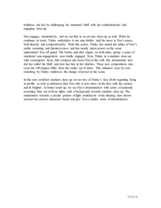 PAGE 8
boldness, she has by challenging his emotional bluff with her confrontational and
engaging close-up.
Neo engages, momentarily, and we see him in an on-axis close-up as well. When he
continues to resist, Trinity undertakes it one step further, and the move is Neo’s space,
both literally and compositionally. With this action, Trinity has turned the tables of Neo’s
earlier posturing and dismissiveness and has mostly taken power on the scene
undermined Neo off guard. The before and after singles on both sides, giving a sense of
emotional non-engagement, now totally engaged. Now, Trinity in a medium close-up
with convergence faces, that compose pin down Neo to the wall, this demonstrate how
she has called his bluff, and now has him in her clutches. These new compositions also
cross the 180-degree differ from the earlier set of shots. This enhances react by axis-
switching by Trinity reinforces the change of power in the scene.
In this new switched medium close-up we see less of Trinity’s face (both regarding being
in profile, as well as darkness) than Neo who is now more on the face with the camera
and lit brighter. In better touch up, we see Neo’s disorientation with series of randomly
swarming blue out of focus lights with a background towards medium close up. The
randomness towards a circular pattern of light reminiscent of the floating stars shown
nocked-out cartoon characters heads and give Neo a similar sense of disorientation.
 