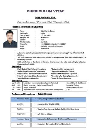 POST APPLIED FOR
Catering Manager / Corporate Chef / Executive Chef
Personal Information Objective
Name : Ujjal Martin Gomes
Nationality : Indian
Date of Birth : 25th
Dec 1963
Passport No : H 1975638
Gender : Male
Marital Status : Married
Phone No : +9647825320435/+919734760337
Email : chefujjal_martin@yahoo.com
Skype : ujjalmartin
 A dynamic & challenging position in an organization, where I can apply my efficient skills &
abilities.
 This position should have many opportunities for an aggressive, dedicated individual with the
 Leadership abilities.
 100% satisfaction of the clients at the same time to ensure the total food safety by following
the principle of HACCP.
Expertise
 Multi-Outlet/High-Volume Operations * Budgeting/P&L Management
 Staff training/Leadership/Supervision * Sanitation and Quality Control
 Creative Menu Development &Research * Service &Market Share Expansion
 Price Structuring and Cost Containment * Inventory/Purchasing/ pack meals
 Team Building / Pre Opening * Guest & Clients Relations
Education
March 1981 Secondary Examination (Madhyamik Pariksha) Bandel Church OLH School
April 1983 Higher secondary (West Bengal Council) Ranaghat College
1983 – 1985 B.com appeared University Of Calcutta
Jan 1998 Diploma in food production & Patisserie Management CSPS
------------------------------------------------------------------------------------------------------------------------------------------
Professional Experience – Total 26 years
 Company Name  Ecolog Integrated Service Solutions
position  Executive Chef (EMP# 16956)
location  Weatherford (Hammar, Zubair, Rafidya) BGC Iraq Basra
Experience  July 2013 to till date
 Company Name  Mastery Int. Co Restaurant & Cafeterias Management
 position  Executive+ Corporative Chef and Consultant.
 