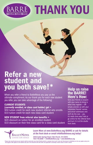 Refer a new
student and
you both save!*
When you refer a friend to BalletNova you pay us the
ultimate compliment.As our thank you for each new student
you refer, you can take advantage of the following:
CURRENT STUDENTS
(currently enrolled, or class card holder) get =
$50 tuition credit for each new student referral who enrolls
$10 tuition credit for each new class card student
NEW STUDENT from referral also benefits =
$20 discount on tuition for an enrolled student
$10 discount on their first class card for a class card student
Help us raise
the BARRE!
Here’s How:
Give your friends a coupon
with your name to bring in
when they register — OR
simply provide us with your
interested friends’ names
and email addresses and
we’ll do the rest — yes,
it’s really that easy! Ask or
go online for the referral form
and turn it in at the studio
front desk.
Learn More at www.BalletNova.org/BARRE or ask for details
at the front desk or email info@balletnova.org today!	
3443 Carlin Springs Road, Falls Church, VA 22041
703-778-3008 • info@BalletNova.org • www.BalletNova.org
*	Please note, we will send you your rewards credit via email when any of your friends enroll for a semester class or get a class card. New dancers to BalletNova are the only eligible referrals for
this program. Offer applies to new students only and is not retroactive with other offers. Not applicable to workshops, master classes or walk-in classes.
THANK YOU
 