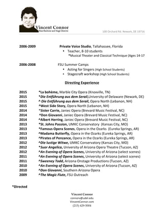  	
  	
  	
  	
  	
  	
  	
  	
  	
  	
  	
  	
  	
  	
  	
  	
  	
  	
  	
  	
  	
  	
  	
  	
  	
  	
  	
  	
  	
  	
  	
  	
  	
  	
  	
  	
  	
  	
  	
  	
  	
  	
  	
  	
  	
  	
  	
  	
  	
  100	
  Orchard	
  Rd.	
  Newark,	
  DE	
  19716	
  	
  
	
  
Vincent  Connor  
connorv@udel.edu	
  
VincentConnor.com  
(215)  429-­‐‑5004  
	
  
	
  
2006-­‐2009	
   	
   	
   	
  	
  Private	
  Voice	
  Studio,	
  Tallahassee,	
  Florida	
  
• Teacher,	
  8-­‐10	
  students	
  	
  	
  
	
   	
  *Musical	
  Theater	
  and	
  Classical	
  Technique	
  (Ages	
  14-­‐17	
  
	
  
2006-­‐2008	
   	
   	
   FSU	
  Summer	
  Camps	
  	
  
• Acting	
  for	
  Singers	
  (High	
  School	
  Students)	
  
• Stagecraft	
  workshop	
  (High	
  School	
  Students)	
  
	
  
Directing	
  Experience	
  
	
  
2015	
   	
   *La	
  bohème,	
  Marble	
  City	
  Opera	
  (Knoxville,	
  TN)	
  
2015	
   	
   *Die	
  Entführung	
  aus	
  dem	
  Serail,University	
  of	
  Delaware	
  (Newark,	
  DE)	
  
2015	
   	
   ^	
  Die	
  Entführung	
  aus	
  dem	
  Serail,	
  Opera	
  North	
  (Lebanon,	
  NH)	
  
2015	
  	
  	
  	
  	
  	
  	
  	
  	
  	
  	
  	
  	
  	
  ^West	
  Side	
  Story,	
  Opera	
  North	
  (Lebanon,	
  NH)	
  
2014	
   	
   *Sister	
  Carrie,	
  Janiec	
  Opera	
  (Brevard	
  Music	
  Festival,	
  NC)	
  
2014	
   	
  	
  	
  	
  	
  	
  	
  	
  	
  	
  	
  	
  ^Don	
  Giovanni,	
  Janiec	
  Opera	
  (Brevard	
  Music	
  Festival,	
  NC)	
  
2014	
   	
   ^Albert	
  Herring,	
  Janiec	
  Opera	
  (Brevard	
  Music	
  Festival,	
  NC)	
  
2013	
   	
   *St.	
  Johns	
  Passion,	
  UMKC	
  Conservatory	
  	
  (Kansas	
  City,	
  MO)	
  
2013	
   	
   *Famous	
  Opera	
  Scenes,	
  Opera	
  in	
  the	
  Ozarks	
  	
  (Eureka	
  Springs,	
  AR)	
  
2013	
   	
   ^Madama	
  Butterfly,	
  Opera	
  in	
  the	
  Ozarks	
  (Eureka	
  Springs,	
  AR)	
  
2013	
   	
   ^Pirates	
  of	
  Penzance,	
  Opera	
  in	
  the	
  Ozarks	
  (Eureka	
  Springs,	
  AR)	
  
2012	
   	
   ^Die	
  lustige	
  Witwe,	
  UMKC	
  Conservatory	
  (Kansas	
  City,	
  MO)	
  
2012	
   	
   *Suor	
  Angelica,	
  University	
  of	
  Arizona	
  Opera	
  Theatre	
  (Tucson,	
  AZ)	
  	
  
2012	
   	
   ^An	
  Evening	
  of	
  Opera	
  Scenes,	
  University	
  of	
  Arizona	
  (select	
  scenes)	
  
2011	
   	
   ^An	
  Evening	
  of	
  Opera	
  Scenes,	
  University	
  of	
  Arizona	
  (select	
  scenes)	
  
2011	
   	
   ^Sweeney	
  Todd,	
  Arizona	
  Onstage	
  Productions	
  (Tucson,	
  AZ)	
  
2010	
   	
   ^An	
  Evening	
  of	
  Opera	
  Scenes,	
  University	
  of	
  Arizona	
  (Tucson,	
  AZ)	
  
2010	
   	
   ^Don	
  Giovanni,	
  Southern	
  Arizona	
  Opera	
  
2009	
   	
   ^The	
  Magic	
  Flute,	
  FSU	
  Outreach	
  
	
  
	
  
*Directed	
  	
  
 