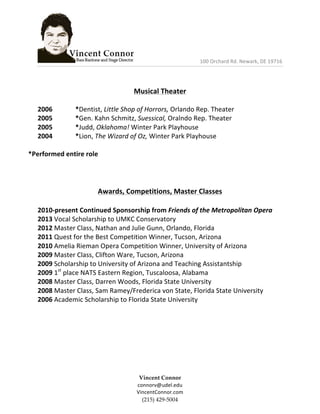  	
  	
  	
  	
  	
  	
  	
  	
  	
  	
  	
  	
  	
  	
  	
  	
  	
  	
  	
  	
  	
  	
  	
  	
  	
  	
  	
  	
  	
  	
  	
  	
  	
  	
  	
  	
  	
  	
  	
  	
  	
  	
  	
  	
  	
  	
  	
  	
  	
  100	
  Orchard	
  Rd.	
  Newark,	
  DE	
  19716	
  	
  
	
  
Vincent  Connor  
connorv@udel.edu	
  
VincentConnor.com  
(215)  429-­‐‑5004  
	
  
	
  
Musical	
  Theater	
  
	
  
2006	
   	
   *Dentist,	
  Little	
  Shop	
  of	
  Horrors,	
  Orlando	
  Rep.	
  Theater	
  
2005	
   	
   *Gen.	
  Kahn	
  Schmitz,	
  Suessical,	
  Oralndo	
  Rep.	
  Theater	
  
2005	
   	
   *Judd,	
  Oklahoma!	
  Winter	
  Park	
  Playhouse	
  
2004	
   	
   *Lion,	
  The	
  Wizard	
  of	
  Oz,	
  Winter	
  Park	
  Playhouse	
  
	
  
*Performed	
  entire	
  role	
  
	
  
	
  
	
  
Awards,	
  Competitions,	
  Master	
  Classes	
  
	
  
2010-­‐present	
  Continued	
  Sponsorship	
  from	
  Friends	
  of	
  the	
  Metropolitan	
  Opera	
  
2013	
  Vocal	
  Scholarship	
  to	
  UMKC	
  Conservatory	
  
2012	
  Master	
  Class,	
  Nathan	
  and	
  Julie	
  Gunn,	
  Orlando,	
  Florida	
  	
  
2011	
  Quest	
  for	
  the	
  Best	
  Competition	
  Winner,	
  Tucson,	
  Arizona	
  
2010	
  Amelia	
  Rieman	
  Opera	
  Competition	
  Winner,	
  University	
  of	
  Arizona	
  
2009	
  Master	
  Class,	
  Clifton	
  Ware,	
  Tucson,	
  Arizona	
  
2009	
  Scholarship	
  to	
  University	
  of	
  Arizona	
  and	
  Teaching	
  Assistantship	
  	
  
2009	
  1st
	
  place	
  NATS	
  Eastern	
  Region,	
  Tuscaloosa,	
  Alabama	
  	
  
2008	
  Master	
  Class,	
  Darren	
  Woods,	
  Florida	
  State	
  University	
  
2008	
  Master	
  Class,	
  Sam	
  Ramey/Frederica	
  von	
  State,	
  Florida	
  State	
  University	
  	
  
2006	
  Academic	
  Scholarship	
  to	
  Florida	
  State	
  University	
  
	
  
	
  
	
  
	
  
	
  
	
  
	
  
	
  
 