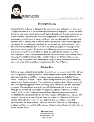  	
  	
  	
  	
  	
  	
  	
  	
  	
  	
  	
  	
  	
  	
  	
  	
  	
  	
  	
  	
  	
  	
  	
  	
  	
  	
  	
  	
  	
  	
  	
  	
  	
  	
  	
  	
  	
  	
  	
  	
  	
  	
  	
  	
  	
  	
  	
  	
  	
  100	
  Orchard	
  Rd.	
  Newark,	
  DE	
  19716	
  	
  
	
  
Vincent  Connor  
connorv@udel.edu	
  
VincentConnor.com  
(215)  429-­‐‑5004  
	
  
Directing	
  Philosophy	
  
	
  
In	
  order	
  for	
  the	
  audience	
  to	
  believe	
  it,	
  the	
  performer	
  must	
  believe	
  it!	
  My	
  main	
  goal	
  
is	
  to	
  provide	
  realism.	
  It	
  is	
  for	
  this	
  reason	
  that	
  when	
  directing	
  opera	
  I	
  use	
  an	
  outward	
  
to	
  inward	
  approach,	
  meaning	
  I	
  approach	
  a	
  piece	
  broadly	
  and	
  then	
  dissect	
  scenes	
  for	
  
subtle	
  nuances.	
  The	
  opposite	
  is	
  true	
  when	
  I	
  approach	
  character	
  development.	
  I	
  
encourage	
  my	
  performers	
  to	
  use	
  an	
  inside-­‐out	
  approach	
  to	
  make	
  the	
  character	
  real	
  
to	
  them,	
  and	
  as	
  a	
  result,	
  real	
  to	
  the	
  audience.	
  I	
  accomplish	
  this	
  by	
  providing	
  proper	
  
motivation	
  for	
  the	
  performers	
  so	
  that	
  their	
  performance	
  is	
  not	
  translucent.	
  I	
  strive	
  
to	
  add	
  creative	
  aesthetics	
  in	
  all	
  aspects	
  of	
  my	
  direction,	
  especially	
  staging,	
  scenic	
  
design	
  and	
  choreography.	
  The	
  audience	
  should	
  never	
  have	
  to	
  assume	
  or	
  accept	
  
circumstances	
  given	
  to	
  them.	
  I	
  believe	
  good	
  characterization,	
  movement,	
  acting	
  
and	
  staging	
  can	
  result	
  in	
  a	
  production	
  in	
  which	
  the	
  audience	
  can	
  truly	
  believe.	
  In	
  the	
  
end,	
  my	
  directing	
  formula	
  is	
  simple.	
  I	
  aim	
  to	
  bring	
  out	
  the	
  brilliance	
  of	
  opera	
  by	
  
underscoring	
  sincere	
  emotions,	
  keeping	
  the	
  integrity	
  of	
  the	
  composers	
  intentions,	
  
and	
  most	
  importantly,	
  providing	
  the	
  audience	
  with	
  a	
  “wow”	
  factor.	
  
	
  
Directing	
  Style	
  
Achieving	
  goals	
  and	
  setting	
  standards	
  is	
  the	
  minimum	
  for	
  success.	
  I	
  strive	
  for	
  nothing	
  
less	
  than	
  greatness.	
  My	
  philosophy	
  is	
  simple:	
  there	
  is	
  nothing	
  more	
  important	
  than	
  
getting	
  butts	
  in	
  the	
  seats!	
  This	
  is	
  achieved	
  by	
  encompassing	
  Maria	
  Callas’	
  famous	
  
words	
  “You	
  must	
  stand	
  out”.	
  I	
  have	
  a	
  sizable	
  background	
  in	
  opera,	
  musical	
  theater,	
  
operetta	
  and	
  theater	
  outreach.	
  From	
  an	
  artistic	
  perspective,	
  I	
  can	
  offer	
  an	
  optimistic	
  
and	
  contemporary	
  approach	
  while	
  not	
  shying	
  away	
  from	
  classicism	
  and	
  traditional	
  
concepts.	
  When	
  I	
  debuted	
  as	
  a	
  performer,	
  I	
  fell	
  in	
  love	
  with	
  the	
  drama	
  of	
  opera.	
  
Through	
  my	
  performing	
  experience,	
  my	
  eyes	
  were	
  opened	
  to	
  the	
  wide	
  world	
  of	
  
theater	
  and	
  its	
  endless	
  and	
  exciting	
  possibilities.	
  My	
  undergraduate	
  training	
  at	
  
Florida	
  State	
  University	
  outlined	
  the	
  core	
  and	
  structure	
  of	
  my	
  talents	
  as	
  a	
  singer	
  and	
  
director.	
  Earning	
  my	
  Master’s	
  degree	
  from	
  The	
  University	
  of	
  Arizona	
  refined	
  my	
  
talents,	
  allowing	
  me	
  to	
  realize	
  my	
  true	
  potential	
  and	
  capabilities	
  as	
  an	
  artist.	
  
Professionally,	
  my	
  work	
  is	
  about	
  communication	
  and	
  collaboration.	
  My	
  staging	
  is	
  
strategic,	
  while	
  never	
  sacrificing	
  the	
  balance	
  of	
  target,	
  strength,	
  and	
  emotion.	
  Just	
  as	
  
in	
  life,	
  balance	
  is	
  key.	
  
 