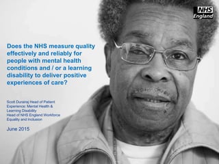 www.england.nhs.uk
Does the NHS measure quality
effectively and reliably for
people with mental health
conditions and / or a learning
disability to deliver positive
experiences of care?
Scott Durairaj Head of Patient
Experience: Mental Health &
Learning Disability
Head of NHS England Workforce
Equality and Inclusion
June 2015
 
