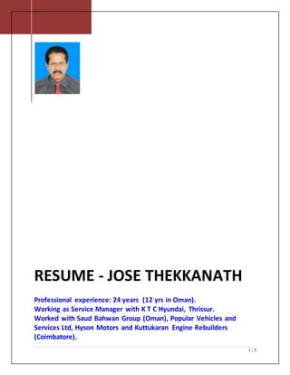 1 | 5
RESUME - JOSE THEKKANATH
Professional experience: 24 years (12 yrs in Oman).
Working as Service Manager with K T C Hyundai, Thrissur.
Worked with Saud Bahwan Group (Oman), Popular Vehicles and
Services Ltd, Hyson Motors and Kuttukaran Engine Rebuilders
(Coimbatore).
 